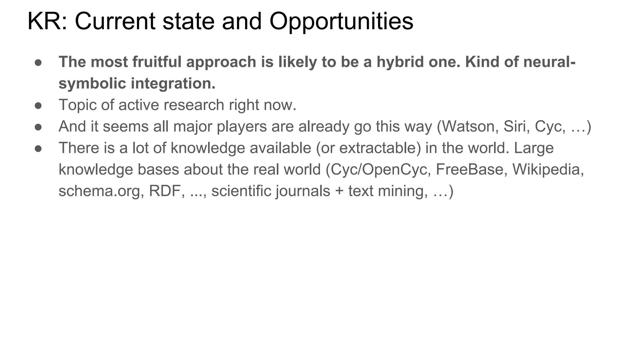 KR: Current state and Opportunities
● The most fruitful approach is likely to be a hybrid one. Kind of neural-
symbolic integration.
● Topic of active research right now.
● And it seems all major players are already go this way (Watson, Siri, Cyc, …)
● There is a lot of knowledge available (or extractable) in the world. Large
knowledge bases about the real world (Cyc/OpenCyc, FreeBase, Wikipedia,
schema.org, RDF, ..., scientific journals + text mining, …)
 
