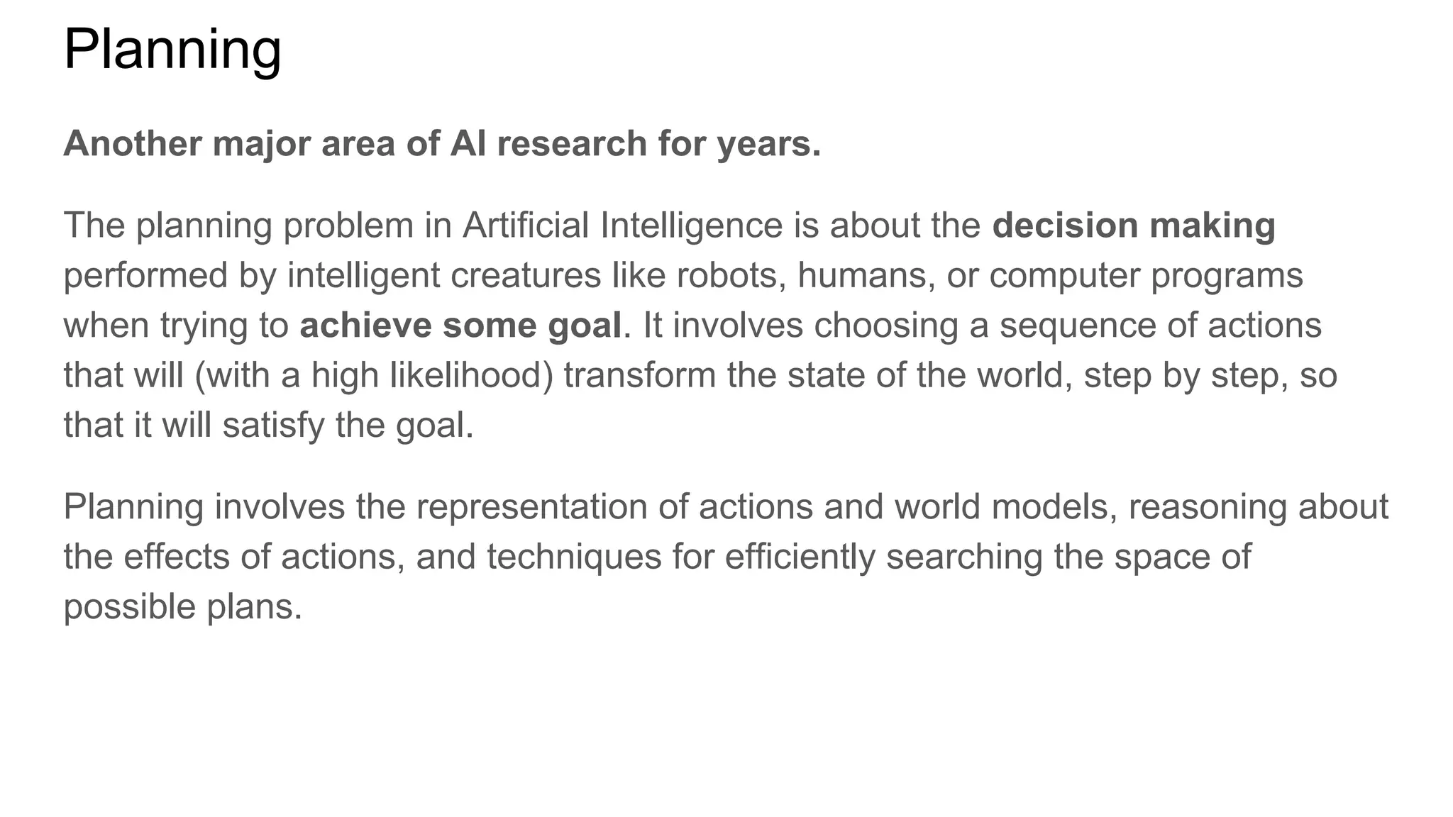 Planning
Another major area of AI research for years.
The planning problem in Artificial Intelligence is about the decision making
performed by intelligent creatures like robots, humans, or computer programs
when trying to achieve some goal. It involves choosing a sequence of actions
that will (with a high likelihood) transform the state of the world, step by step, so
that it will satisfy the goal.
Planning involves the representation of actions and world models, reasoning about
the effects of actions, and techniques for efficiently searching the space of
possible plans.
 