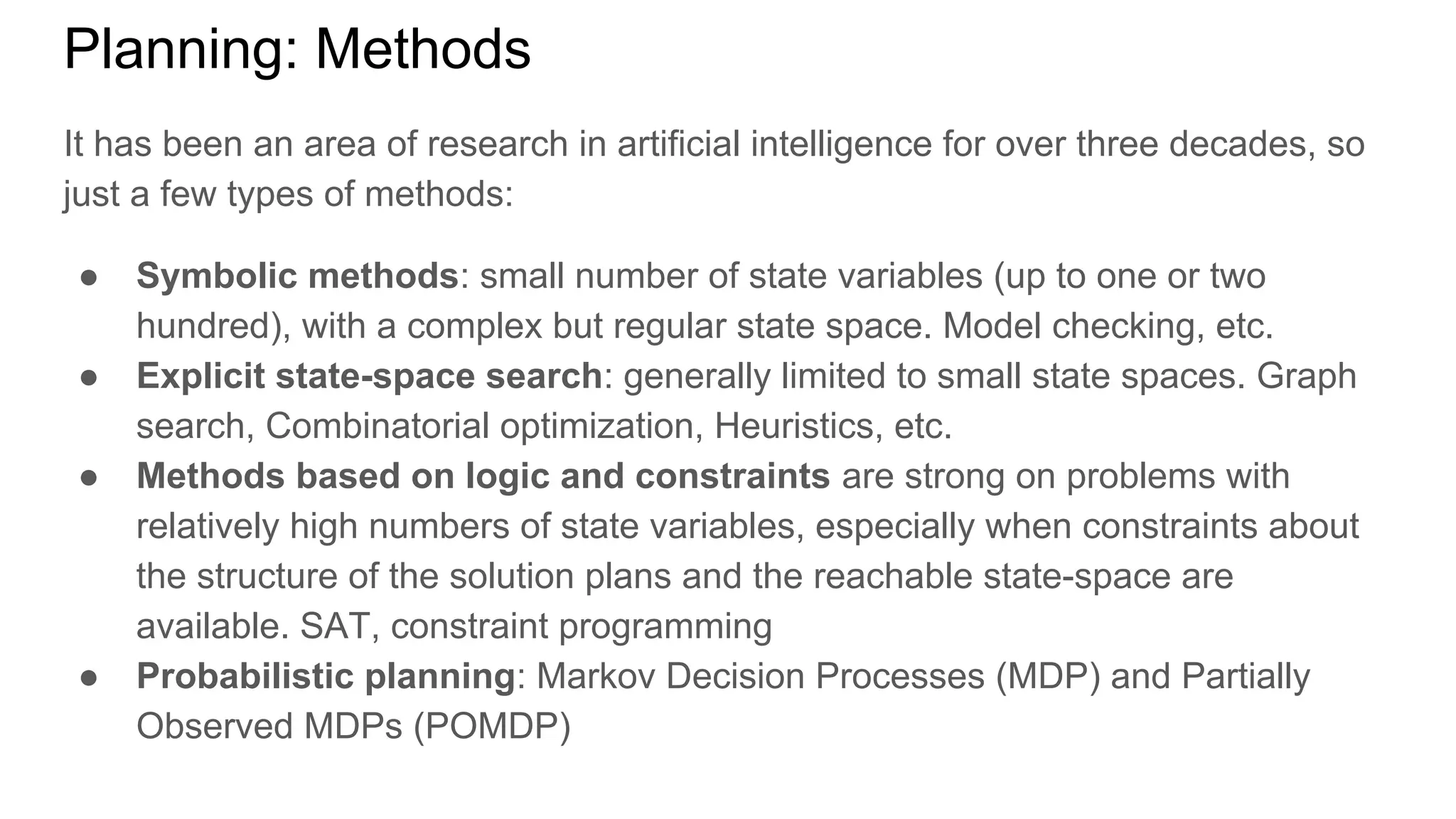 Planning: Methods
It has been an area of research in artificial intelligence for over three decades, so
just a few types of methods:
● Symbolic methods: small number of state variables (up to one or two
hundred), with a complex but regular state space. Model checking, etc.
● Explicit state-space search: generally limited to small state spaces. Graph
search, Combinatorial optimization, Heuristics, etc.
● Methods based on logic and constraints are strong on problems with
relatively high numbers of state variables, especially when constraints about
the structure of the solution plans and the reachable state-space are
available. SAT, constraint programming
● Probabilistic planning: Markov Decision Processes (MDP) and Partially
Observed MDPs (POMDP)
 