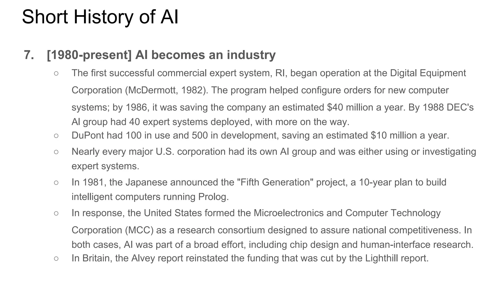 Short History of AI
7. [1980-present] AI becomes an industry
○ The first successful commercial expert system, RI, began operation at the Digital Equipment
Corporation (McDermott, 1982). The program helped configure orders for new computer
systems; by 1986, it was saving the company an estimated $40 million a year. By 1988 DEC's
Al group had 40 expert systems deployed, with more on the way.
○ DuPont had 100 in use and 500 in development, saving an estimated $10 million a year.
○ Nearly every major U.S. corporation had its own AI group and was either using or investigating
expert systems.
○ In 1981, the Japanese announced the "Fifth Generation" project, a 10-year plan to build
intelligent computers running Prolog.
○ In response, the United States formed the Microelectronics and Computer Technology
Corporation (MCC) as a research consortium designed to assure national competitiveness. In
both cases, AI was part of a broad effort, including chip design and human-interface research.
○ In Britain, the Alvey report reinstated the funding that was cut by the Lighthill report.
 