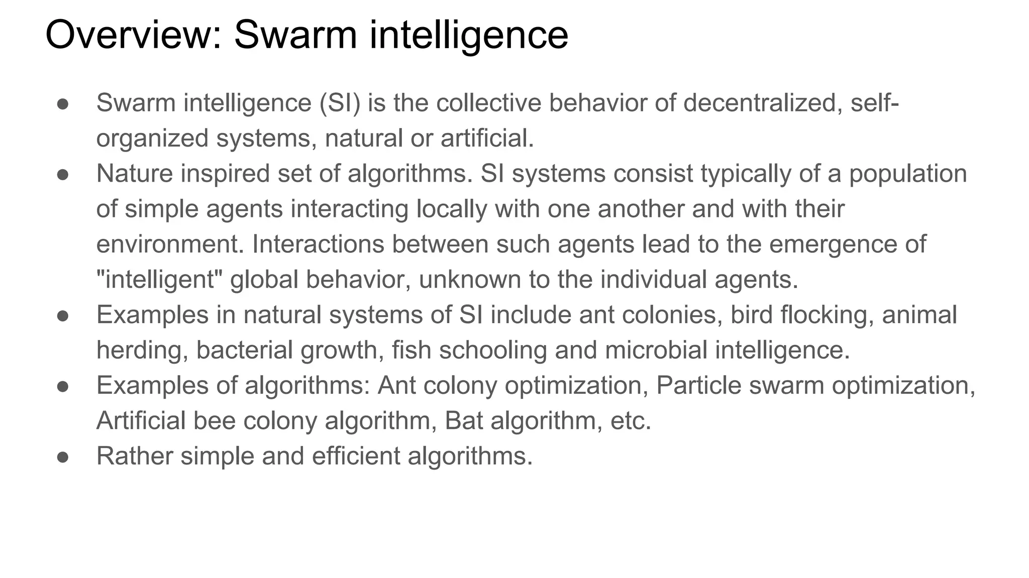 Overview: Swarm intelligence
● Swarm intelligence (SI) is the collective behavior of decentralized, self-
organized systems, natural or artificial.
● Nature inspired set of algorithms. SI systems consist typically of a population
of simple agents interacting locally with one another and with their
environment. Interactions between such agents lead to the emergence of
"intelligent" global behavior, unknown to the individual agents.
● Examples in natural systems of SI include ant colonies, bird flocking, animal
herding, bacterial growth, fish schooling and microbial intelligence.
● Examples of algorithms: Ant colony optimization, Particle swarm optimization,
Artificial bee colony algorithm, Bat algorithm, etc.
● Rather simple and efficient algorithms.
 