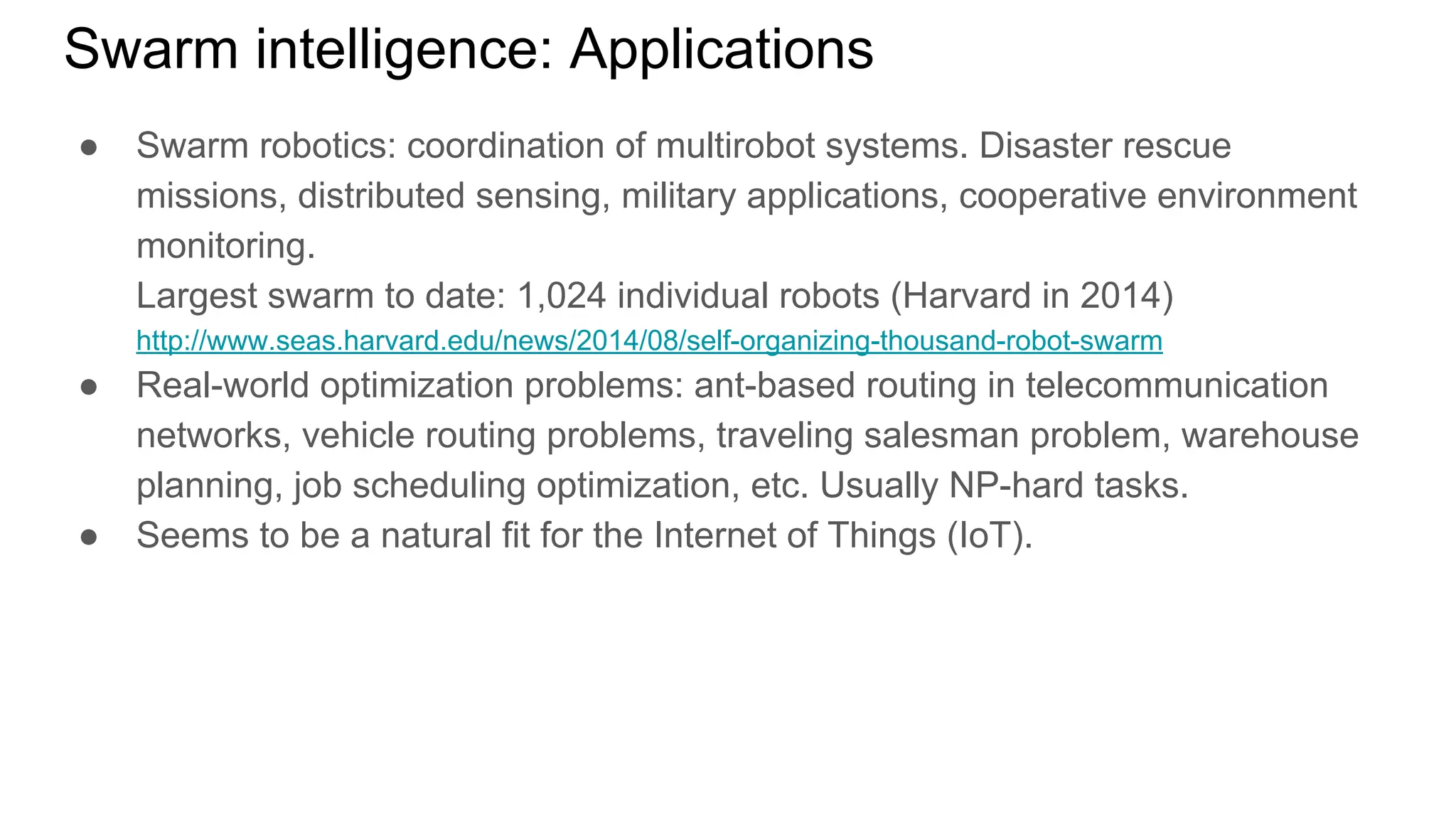 Swarm intelligence: Applications
● Swarm robotics: coordination of multirobot systems. Disaster rescue
missions, distributed sensing, military applications, cooperative environment
monitoring.
Largest swarm to date: 1,024 individual robots (Harvard in 2014)
http://www.seas.harvard.edu/news/2014/08/self-organizing-thousand-robot-swarm
● Real-world optimization problems: ant-based routing in telecommunication
networks, vehicle routing problems, traveling salesman problem, warehouse
planning, job scheduling optimization, etc. Usually NP-hard tasks.
● Seems to be a natural fit for the Internet of Things (IoT).
 