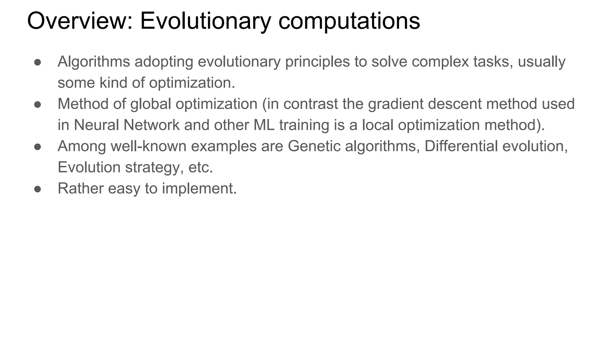 ● Algorithms adopting evolutionary principles to solve complex tasks, usually
some kind of optimization.
● Method of global optimization (in contrast the gradient descent method used
in Neural Network and other ML training is a local optimization method).
● Among well-known examples are Genetic algorithms, Differential evolution,
Evolution strategy, etc.
● Rather easy to implement.
Overview: Evolutionary computations
 