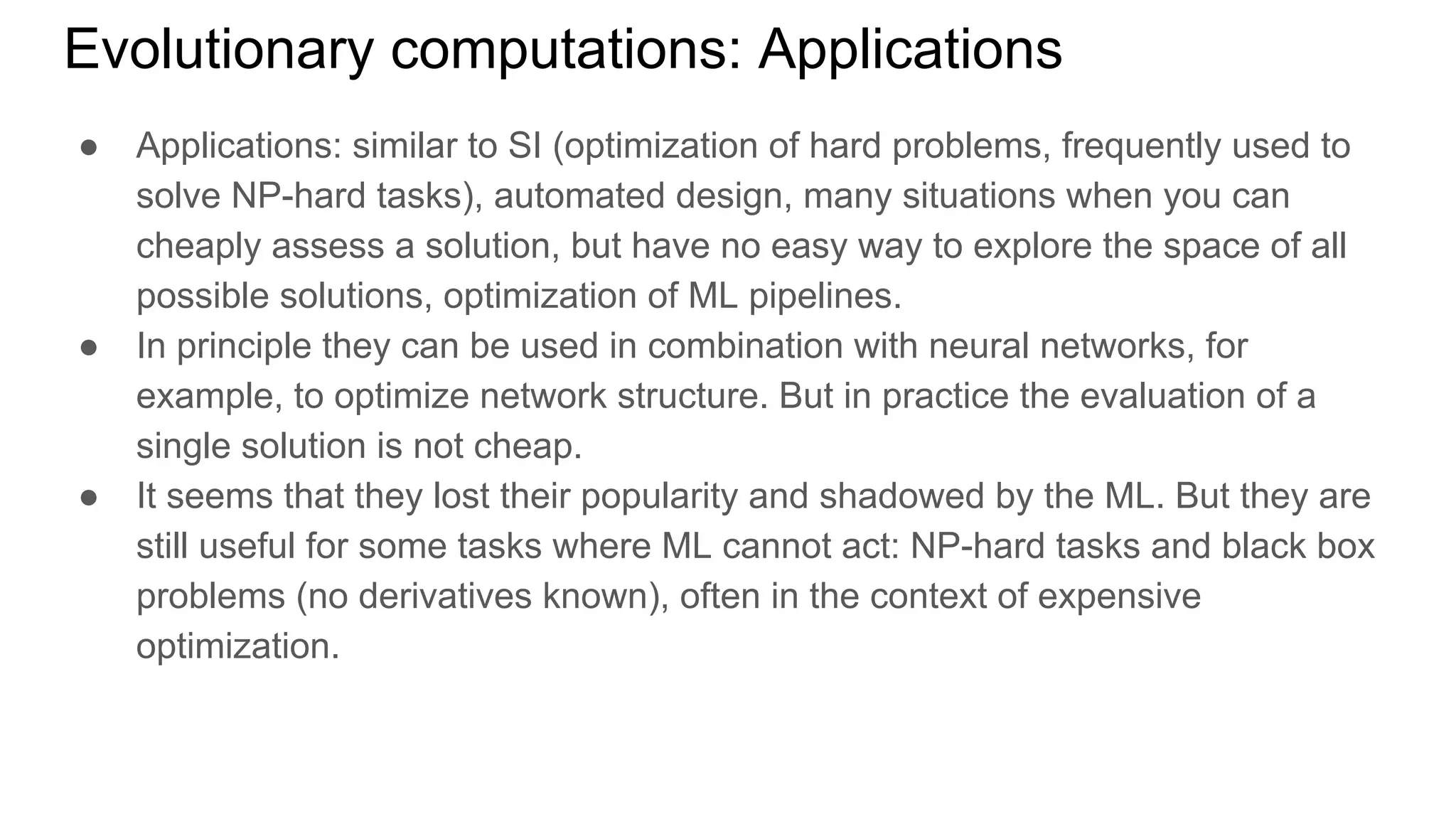 ● Applications: similar to SI (optimization of hard problems, frequently used to
solve NP-hard tasks), automated design, many situations when you can
cheaply assess a solution, but have no easy way to explore the space of all
possible solutions, optimization of ML pipelines.
● In principle they can be used in combination with neural networks, for
example, to optimize network structure. But in practice the evaluation of a
single solution is not cheap.
● It seems that they lost their popularity and shadowed by the ML. But they are
still useful for some tasks where ML cannot act: NP-hard tasks and black box
problems (no derivatives known), often in the context of expensive
optimization.
Evolutionary computations: Applications
 