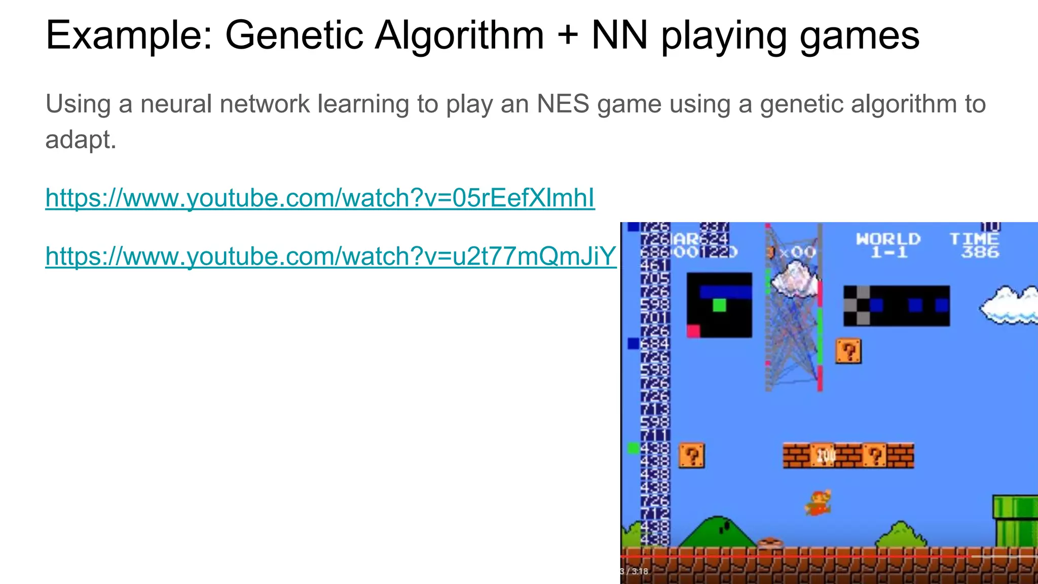 Using a neural network learning to play an NES game using a genetic algorithm to
adapt.
https://www.youtube.com/watch?v=05rEefXlmhI
https://www.youtube.com/watch?v=u2t77mQmJiY
Example: Genetic Algorithm + NN playing games
 