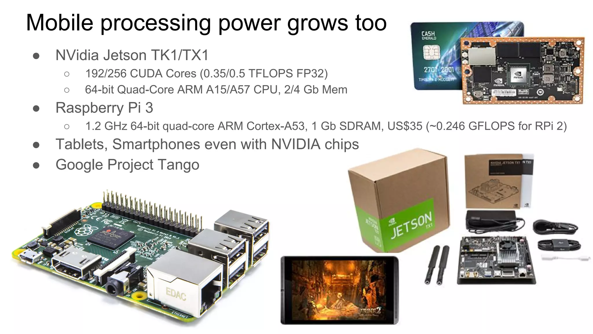 ● NVidia Jetson TK1/TX1
○ 192/256 CUDA Cores (0.35/0.5 TFLOPS FP32)
○ 64-bit Quad-Core ARM A15/A57 CPU, 2/4 Gb Mem
● Raspberry Pi 3
○ 1.2 GHz 64-bit quad-core ARM Cortex-A53, 1 Gb SDRAM, US$35 (~0.246 GFLOPS for RPi 2)
● Tablets, Smartphones even with NVIDIA chips
● Google Project Tango
Mobile processing power grows too
 