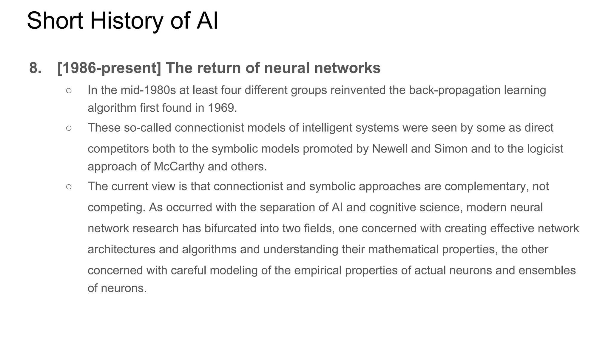 Short History of AI
8. [1986-present] The return of neural networks
○ In the mid-1980s at least four different groups reinvented the back-propagation learning
algorithm first found in 1969.
○ These so-called connectionist models of intelligent systems were seen by some as direct
competitors both to the symbolic models promoted by Newell and Simon and to the logicist
approach of McCarthy and others.
○ The current view is that connectionist and symbolic approaches are complementary, not
competing. As occurred with the separation of AI and cognitive science, modern neural
network research has bifurcated into two fields, one concerned with creating effective network
architectures and algorithms and understanding their mathematical properties, the other
concerned with careful modeling of the empirical properties of actual neurons and ensembles
of neurons.
 