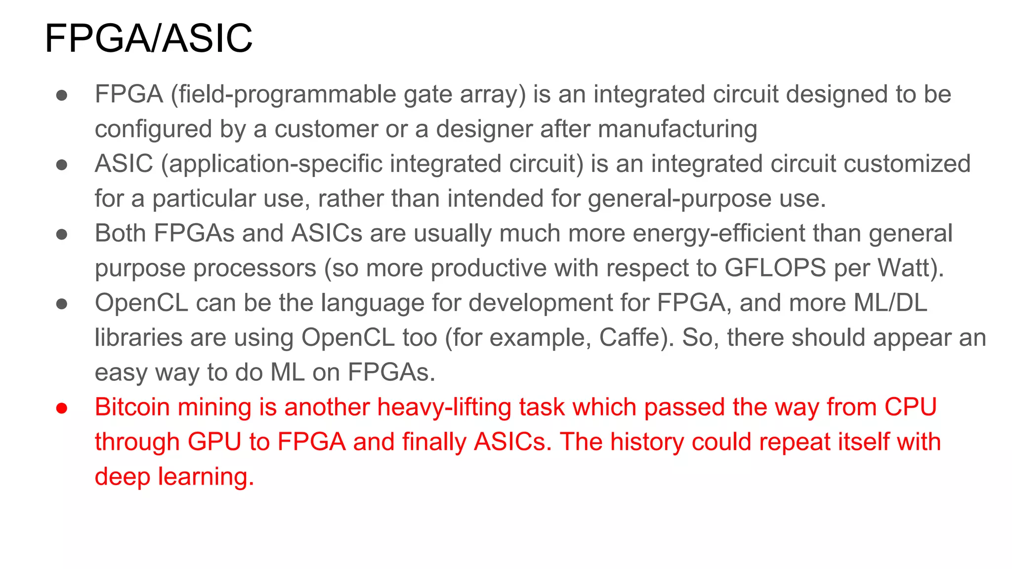 FPGA/ASIC
● FPGA (field-programmable gate array) is an integrated circuit designed to be
configured by a customer or a designer after manufacturing
● ASIC (application-specific integrated circuit) is an integrated circuit customized
for a particular use, rather than intended for general-purpose use.
● Both FPGAs and ASICs are usually much more energy-efficient than general
purpose processors (so more productive with respect to GFLOPS per Watt).
● OpenCL can be the language for development for FPGA, and more ML/DL
libraries are using OpenCL too (for example, Caffe). So, there should appear an
easy way to do ML on FPGAs.
● Bitcoin mining is another heavy-lifting task which passed the way from CPU
through GPU to FPGA and finally ASICs. The history could repeat itself with
deep learning.
 
