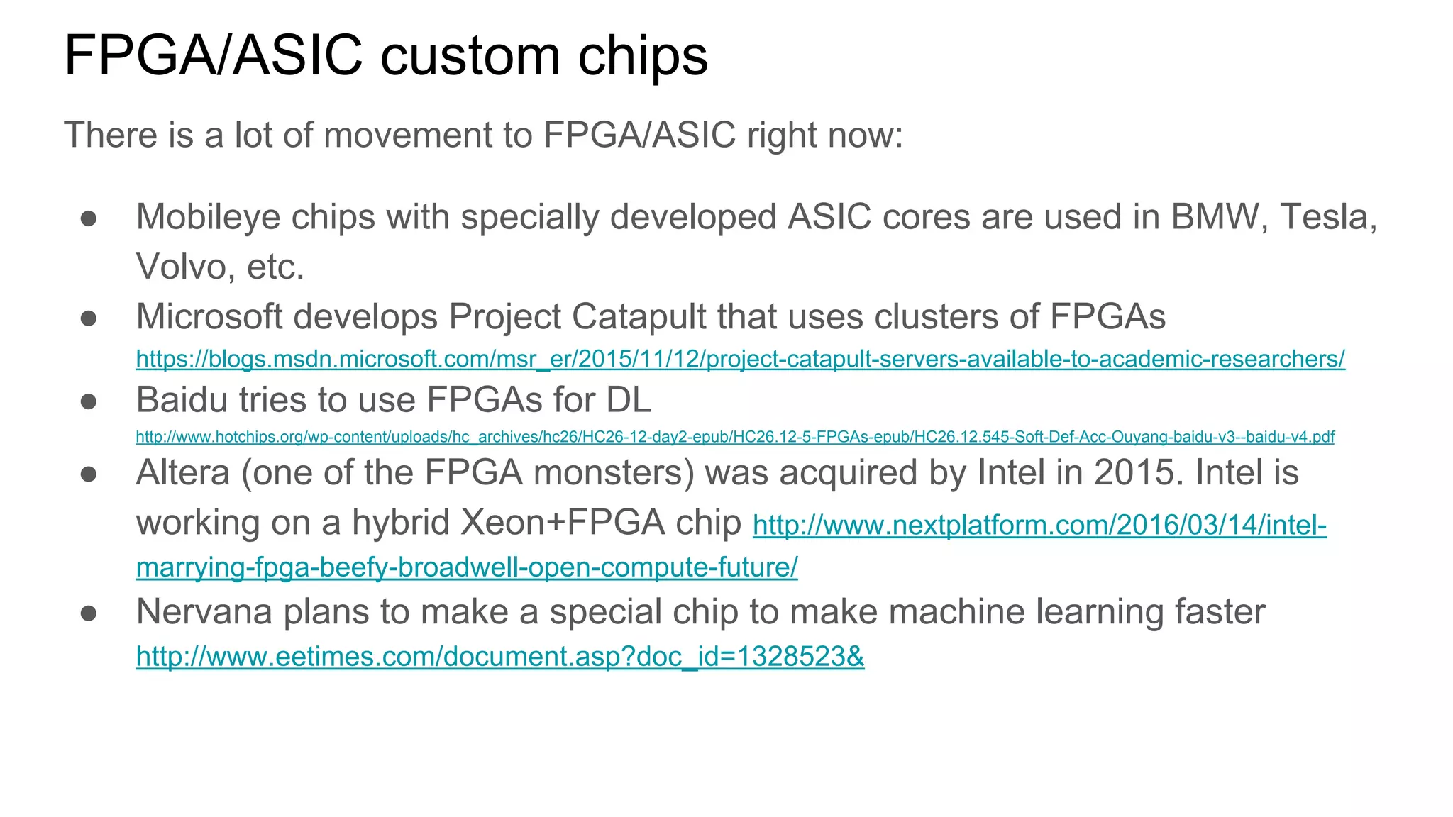 FPGA/ASIC custom chips
There is a lot of movement to FPGA/ASIC right now:
● Mobileye chips with specially developed ASIC cores are used in BMW, Tesla,
Volvo, etc.
● Microsoft develops Project Catapult that uses clusters of FPGAs
https://blogs.msdn.microsoft.com/msr_er/2015/11/12/project-catapult-servers-available-to-academic-researchers/
● Baidu tries to use FPGAs for DL
http://www.hotchips.org/wp-content/uploads/hc_archives/hc26/HC26-12-day2-epub/HC26.12-5-FPGAs-epub/HC26.12.545-Soft-Def-Acc-Ouyang-baidu-v3--baidu-v4.pdf
● Altera (one of the FPGA monsters) was acquired by Intel in 2015. Intel is
working on a hybrid Xeon+FPGA chip http://www.nextplatform.com/2016/03/14/intel-
marrying-fpga-beefy-broadwell-open-compute-future/
● Nervana plans to make a special chip to make machine learning faster
http://www.eetimes.com/document.asp?doc_id=1328523&
 
