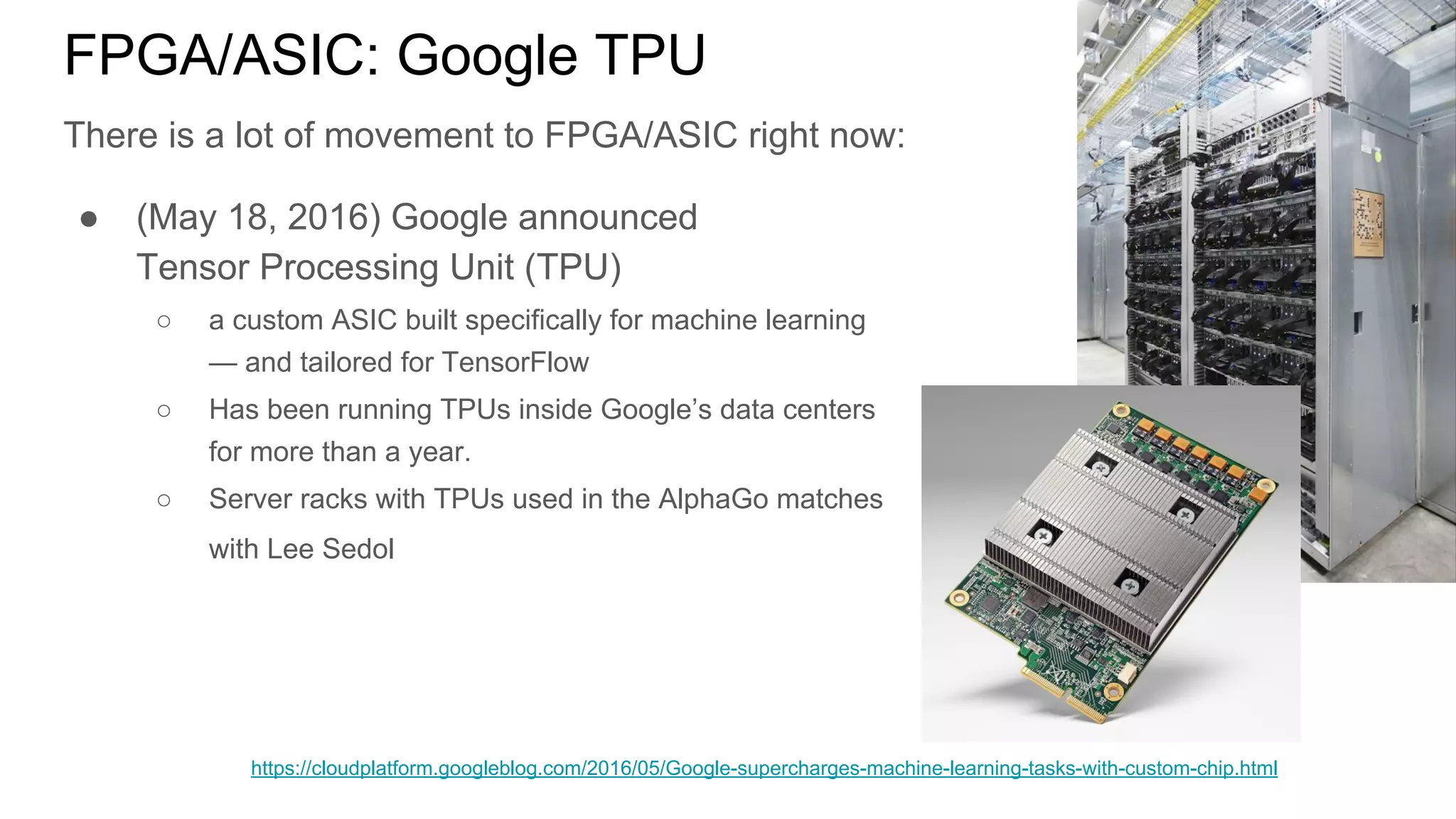 FPGA/ASIC: Google TPU
There is a lot of movement to FPGA/ASIC right now:
● (May 18, 2016) Google announced
Tensor Processing Unit (TPU)
○ a custom ASIC built specifically for machine learning
— and tailored for TensorFlow
○ Has been running TPUs inside Google’s data centers
for more than a year.
○ Server racks with TPUs used in the AlphaGo matches
with Lee Sedol
https://cloudplatform.googleblog.com/2016/05/Google-supercharges-machine-learning-tasks-with-custom-chip.html
 