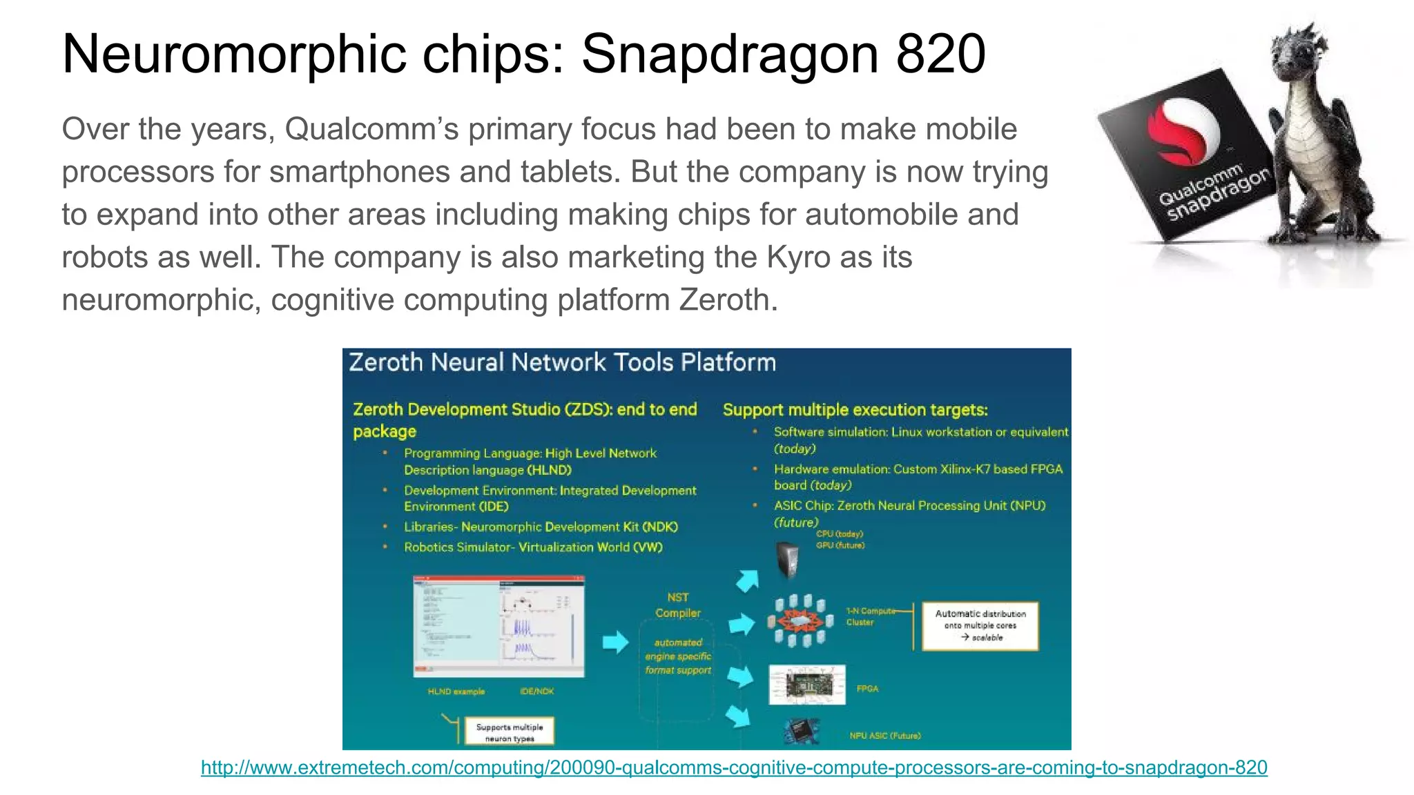 Neuromorphic chips: Snapdragon 820
Over the years, Qualcomm’s primary focus had been to make mobile
processors for smartphones and tablets. But the company is now trying
to expand into other areas including making chips for automobile and
robots as well. The company is also marketing the Kyro as its
neuromorphic, cognitive computing platform Zeroth.
http://www.extremetech.com/computing/200090-qualcomms-cognitive-compute-processors-are-coming-to-snapdragon-820
 
