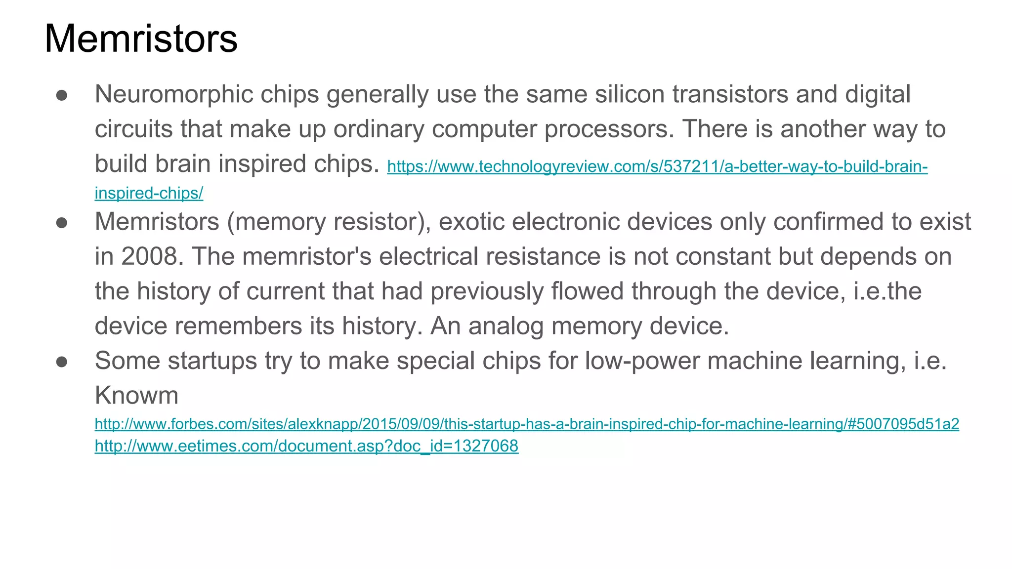 Memristors
● Neuromorphic chips generally use the same silicon transistors and digital
circuits that make up ordinary computer processors. There is another way to
build brain inspired chips. https://www.technologyreview.com/s/537211/a-better-way-to-build-brain-
inspired-chips/
● Memristors (memory resistor), exotic electronic devices only confirmed to exist
in 2008. The memristor's electrical resistance is not constant but depends on
the history of current that had previously flowed through the device, i.e.the
device remembers its history. An analog memory device.
● Some startups try to make special chips for low-power machine learning, i.e.
Knowm
http://www.forbes.com/sites/alexknapp/2015/09/09/this-startup-has-a-brain-inspired-chip-for-machine-learning/#5007095d51a2
http://www.eetimes.com/document.asp?doc_id=1327068
 