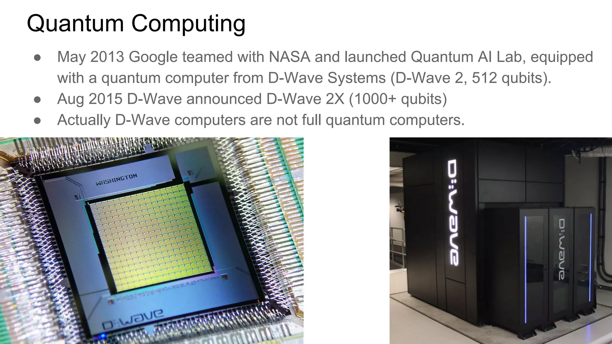 Quantum Computing
● May 2013 Google teamed with NASA and launched Quantum AI Lab, equipped
with a quantum computer from D-Wave Systems (D-Wave 2, 512 qubits).
● Aug 2015 D-Wave announced D-Wave 2X (1000+ qubits)
● Actually D-Wave computers are not full quantum computers.
 
