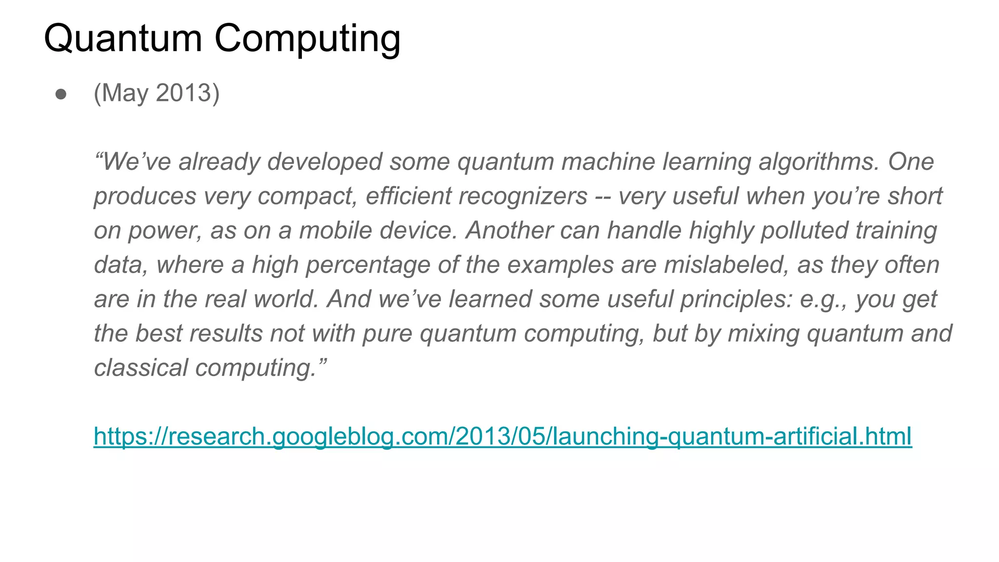 Quantum Computing
● (May 2013)
“We’ve already developed some quantum machine learning algorithms. One
produces very compact, efficient recognizers -- very useful when you’re short
on power, as on a mobile device. Another can handle highly polluted training
data, where a high percentage of the examples are mislabeled, as they often
are in the real world. And we’ve learned some useful principles: e.g., you get
the best results not with pure quantum computing, but by mixing quantum and
classical computing.”
https://research.googleblog.com/2013/05/launching-quantum-artificial.html
 