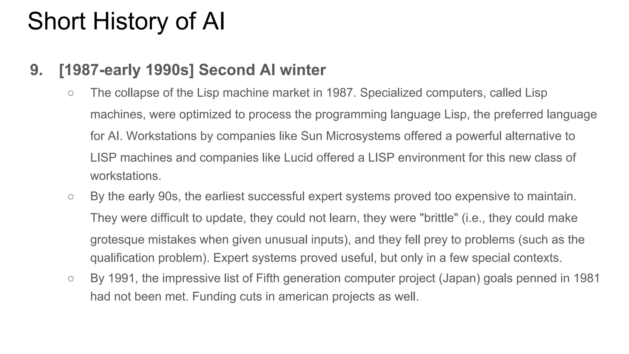 Short History of AI
9. [1987-early 1990s] Second AI winter
○ The collapse of the Lisp machine market in 1987. Specialized computers, called Lisp
machines, were optimized to process the programming language Lisp, the preferred language
for AI. Workstations by companies like Sun Microsystems offered a powerful alternative to
LISP machines and companies like Lucid offered a LISP environment for this new class of
workstations.
○ By the early 90s, the earliest successful expert systems proved too expensive to maintain.
They were difficult to update, they could not learn, they were "brittle" (i.e., they could make
grotesque mistakes when given unusual inputs), and they fell prey to problems (such as the
qualification problem). Expert systems proved useful, but only in a few special contexts.
○ By 1991, the impressive list of Fifth generation computer project (Japan) goals penned in 1981
had not been met. Funding cuts in american projects as well.
 