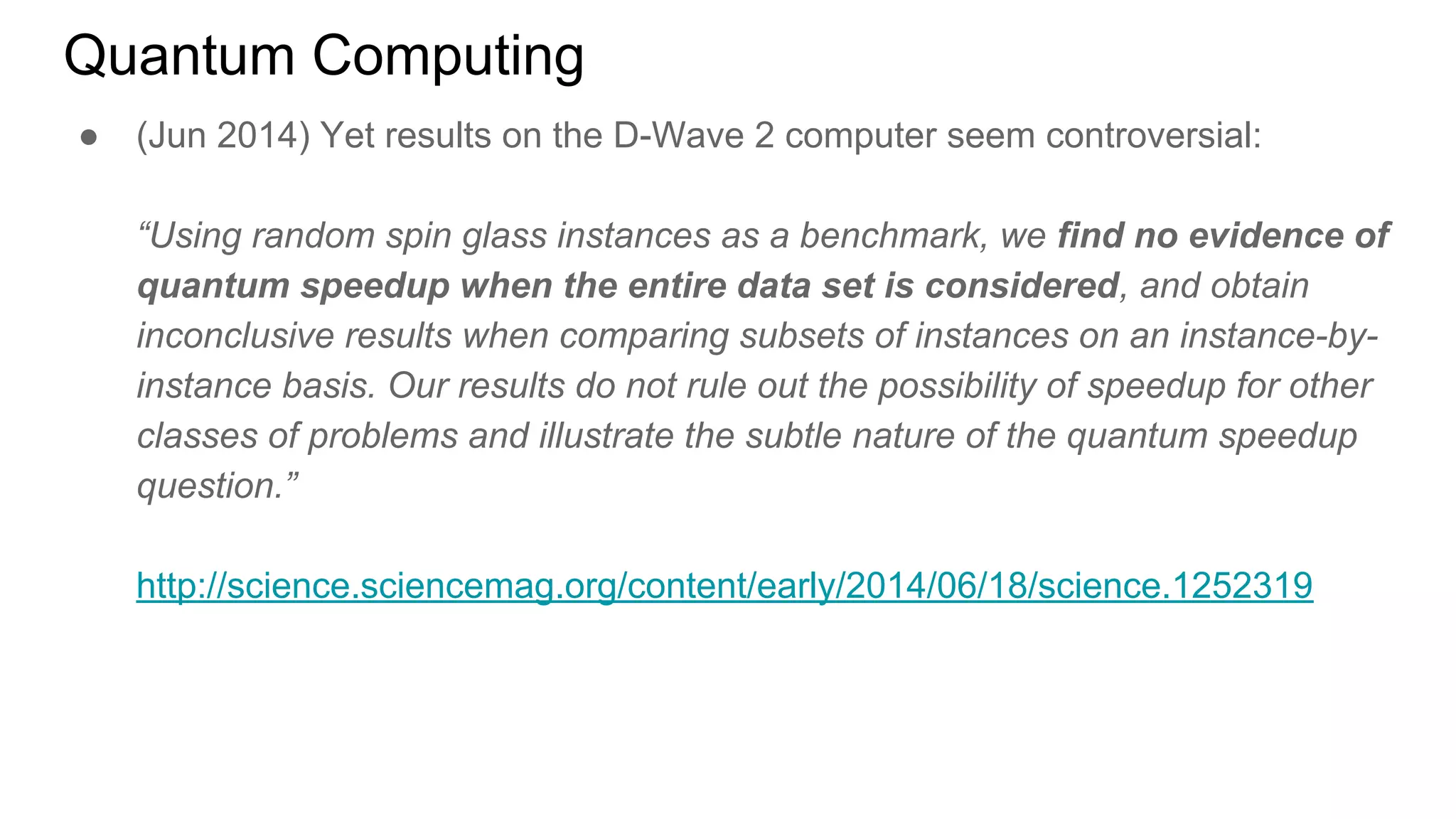 Quantum Computing
● (Jun 2014) Yet results on the D-Wave 2 computer seem controversial:
“Using random spin glass instances as a benchmark, we find no evidence of
quantum speedup when the entire data set is considered, and obtain
inconclusive results when comparing subsets of instances on an instance-by-
instance basis. Our results do not rule out the possibility of speedup for other
classes of problems and illustrate the subtle nature of the quantum speedup
question.”
http://science.sciencemag.org/content/early/2014/06/18/science.1252319
 