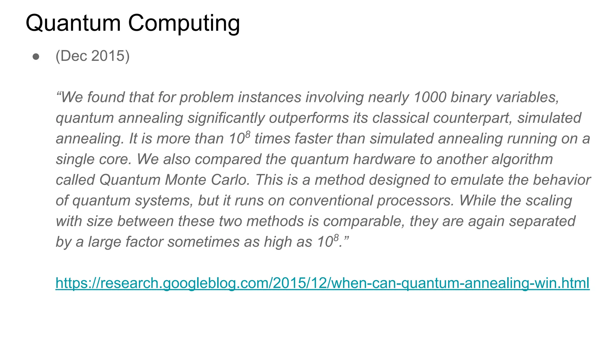 Quantum Computing
● (Dec 2015)
“We found that for problem instances involving nearly 1000 binary variables,
quantum annealing significantly outperforms its classical counterpart, simulated
annealing. It is more than 108
times faster than simulated annealing running on a
single core. We also compared the quantum hardware to another algorithm
called Quantum Monte Carlo. This is a method designed to emulate the behavior
of quantum systems, but it runs on conventional processors. While the scaling
with size between these two methods is comparable, they are again separated
by a large factor sometimes as high as 108
.”
https://research.googleblog.com/2015/12/when-can-quantum-annealing-win.html
 