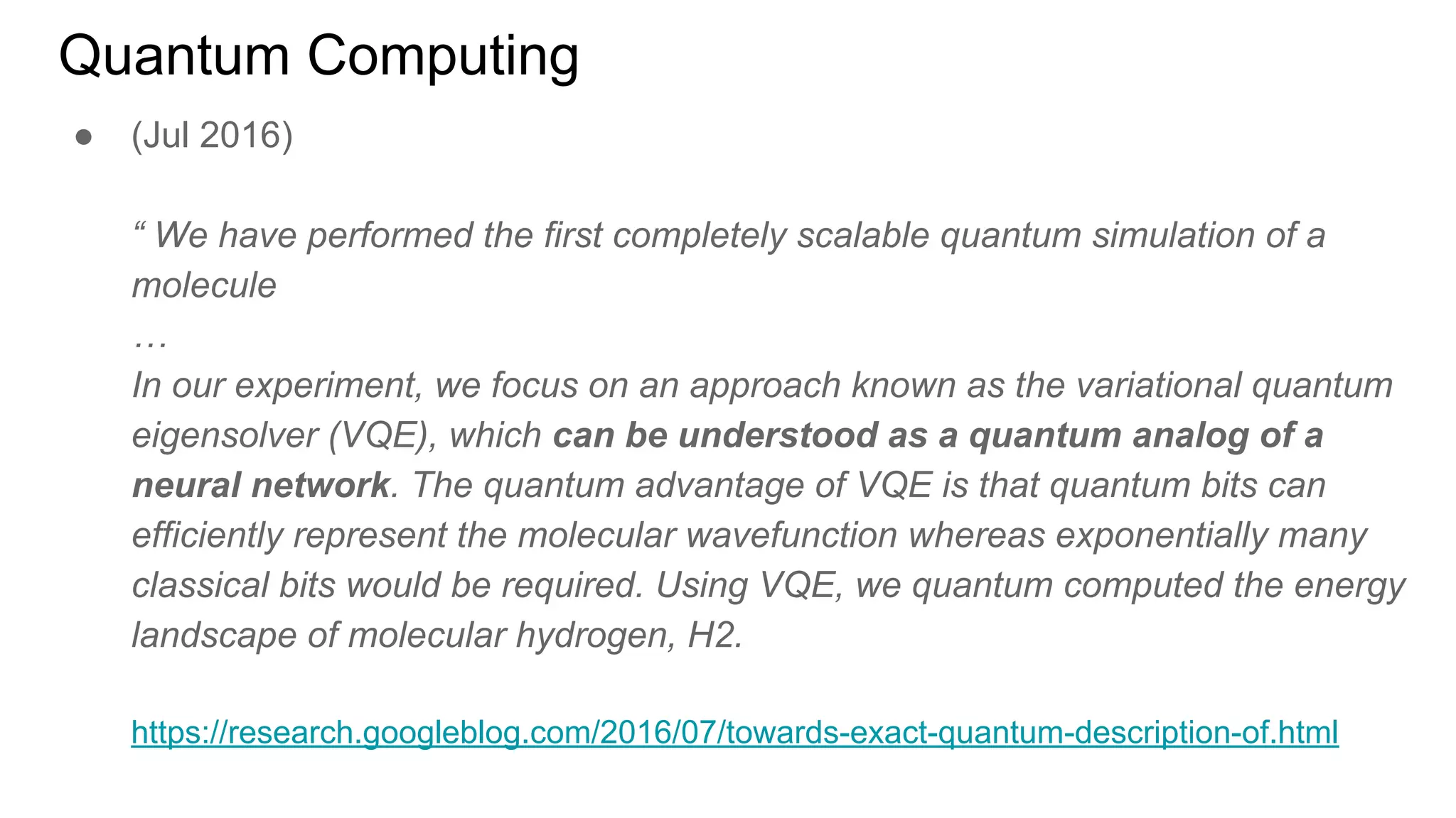 Quantum Computing
● (Jul 2016)
“ We have performed the first completely scalable quantum simulation of a
molecule
…
In our experiment, we focus on an approach known as the variational quantum
eigensolver (VQE), which can be understood as a quantum analog of a
neural network. The quantum advantage of VQE is that quantum bits can
efficiently represent the molecular wavefunction whereas exponentially many
classical bits would be required. Using VQE, we quantum computed the energy
landscape of molecular hydrogen, H2.
https://research.googleblog.com/2016/07/towards-exact-quantum-description-of.html
 