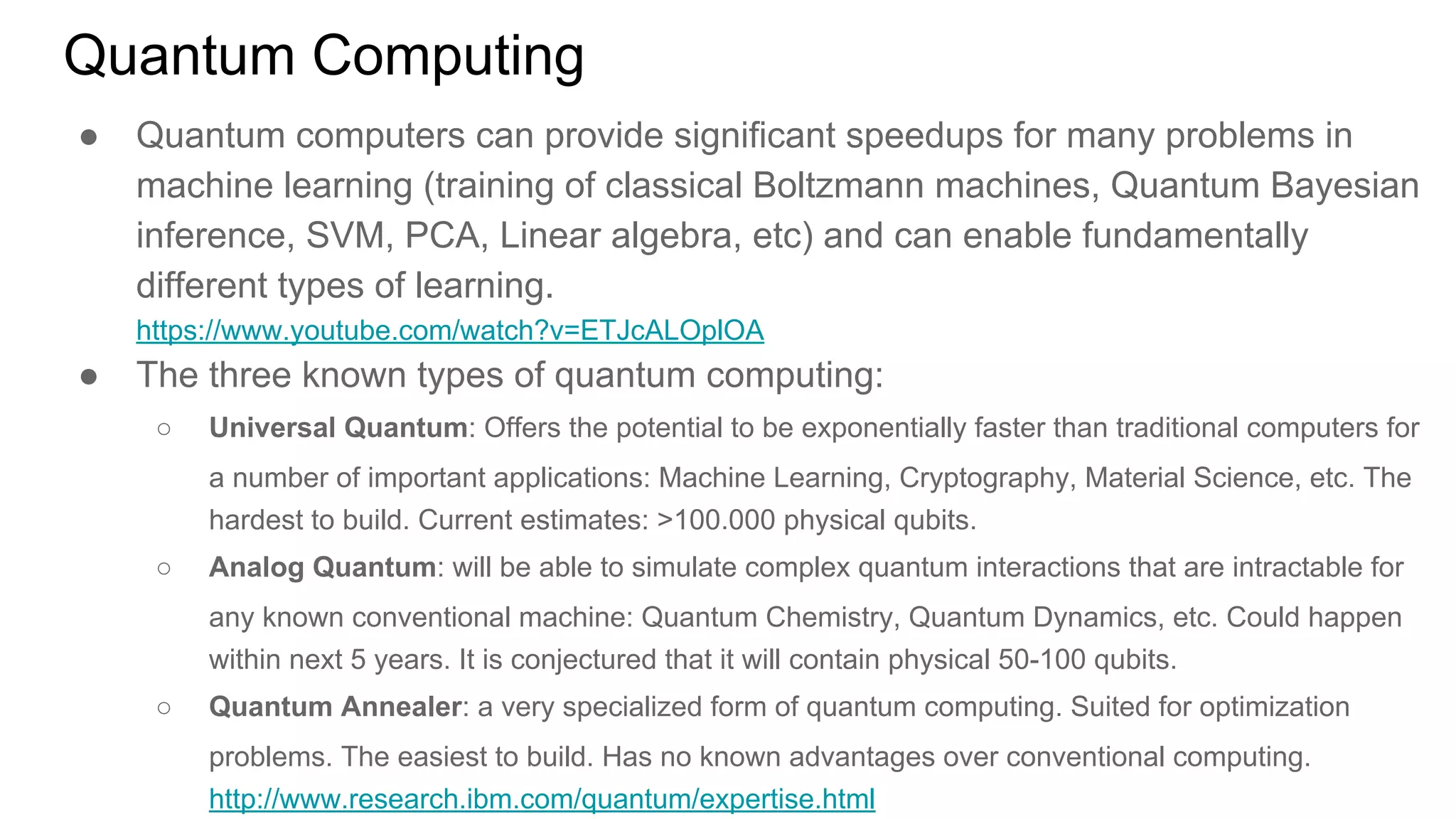 Quantum Computing
● Quantum computers can provide significant speedups for many problems in
machine learning (training of classical Boltzmann machines, Quantum Bayesian
inference, SVM, PCA, Linear algebra, etc) and can enable fundamentally
different types of learning.
https://www.youtube.com/watch?v=ETJcALOplOA
● The three known types of quantum computing:
○ Universal Quantum: Offers the potential to be exponentially faster than traditional computers for
a number of important applications: Machine Learning, Cryptography, Material Science, etc. The
hardest to build. Current estimates: >100.000 physical qubits.
○ Analog Quantum: will be able to simulate complex quantum interactions that are intractable for
any known conventional machine: Quantum Chemistry, Quantum Dynamics, etc. Could happen
within next 5 years. It is conjectured that it will contain physical 50-100 qubits.
○ Quantum Annealer: a very specialized form of quantum computing. Suited for optimization
problems. The easiest to build. Has no known advantages over conventional computing.
http://www.research.ibm.com/quantum/expertise.html
 