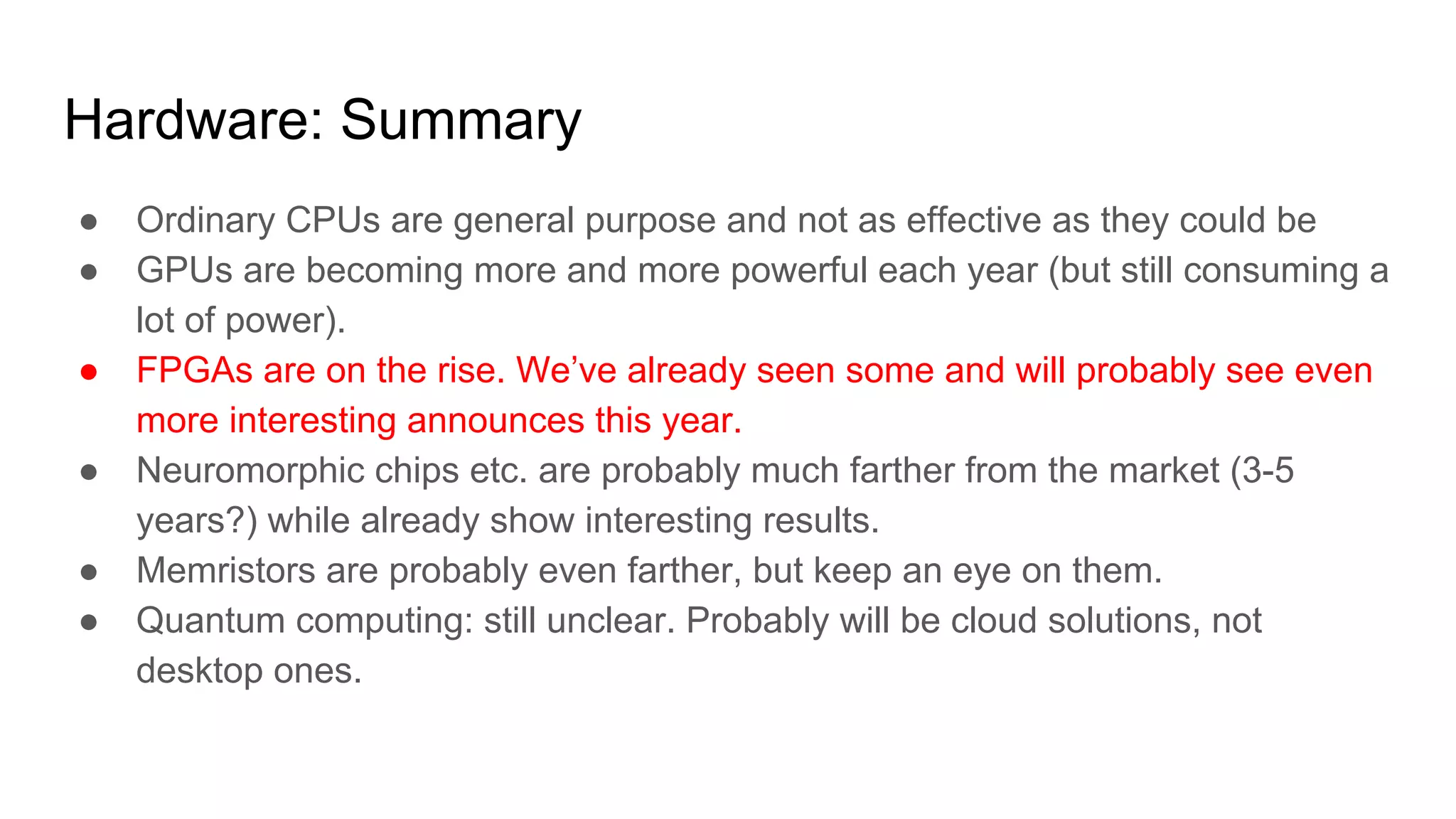 Hardware: Summary
● Ordinary CPUs are general purpose and not as effective as they could be
● GPUs are becoming more and more powerful each year (but still consuming a
lot of power).
● FPGAs are on the rise. We’ve already seen some and will probably see even
more interesting announces this year.
● Neuromorphic chips etc. are probably much farther from the market (3-5
years?) while already show interesting results.
● Memristors are probably even farther, but keep an eye on them.
● Quantum computing: still unclear. Probably will be cloud solutions, not
desktop ones.
 