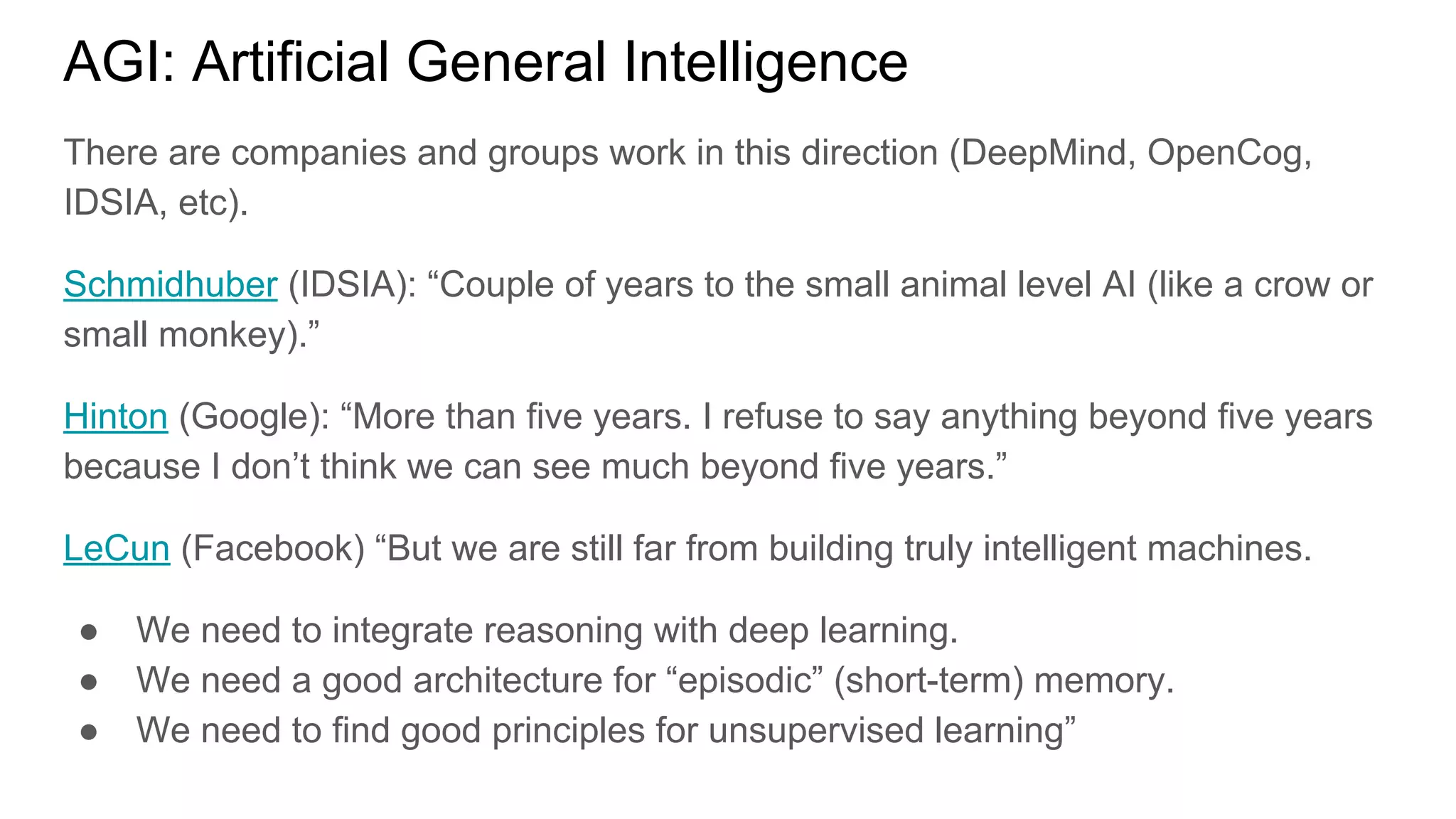 AGI: Artificial General Intelligence
There are companies and groups work in this direction (DeepMind, OpenCog,
IDSIA, etc).
Schmidhuber (IDSIA): “Couple of years to the small animal level AI (like a crow or
small monkey).”
Hinton (Google): “More than five years. I refuse to say anything beyond five years
because I don’t think we can see much beyond five years.”
LeCun (Facebook) “But we are still far from building truly intelligent machines.
● We need to integrate reasoning with deep learning.
● We need a good architecture for “episodic” (short-term) memory.
● We need to find good principles for unsupervised learning”
 
