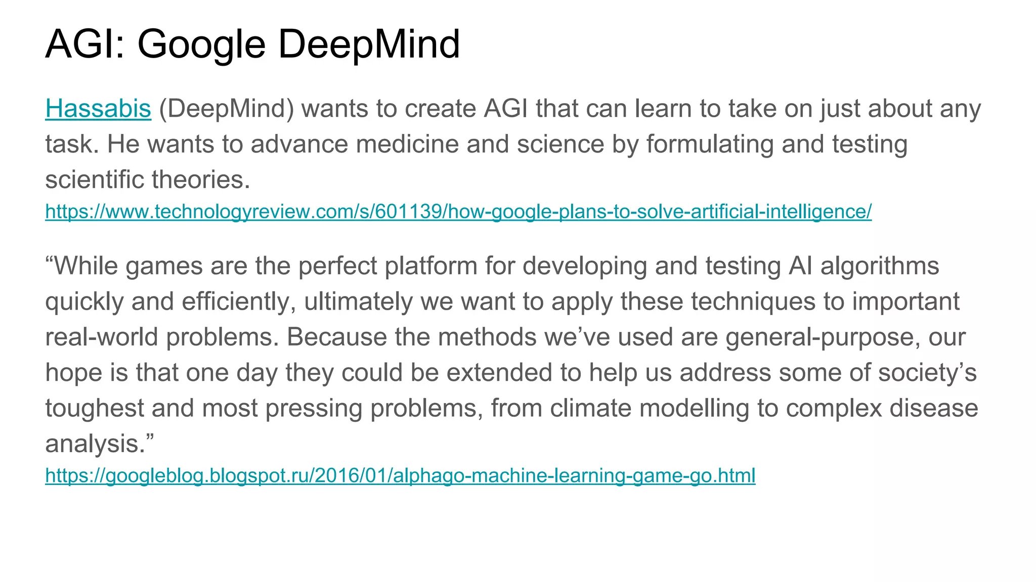 AGI: Google DeepMind
Hassabis (DeepMind) wants to create AGI that can learn to take on just about any
task. He wants to advance medicine and science by formulating and testing
scientific theories.
https://www.technologyreview.com/s/601139/how-google-plans-to-solve-artificial-intelligence/
“While games are the perfect platform for developing and testing AI algorithms
quickly and efficiently, ultimately we want to apply these techniques to important
real-world problems. Because the methods we’ve used are general-purpose, our
hope is that one day they could be extended to help us address some of society’s
toughest and most pressing problems, from climate modelling to complex disease
analysis.”
https://googleblog.blogspot.ru/2016/01/alphago-machine-learning-game-go.html
 