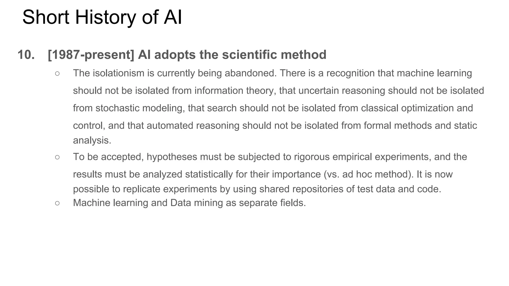 Short History of AI
10. [1987-present] AI adopts the scientific method
○ The isolationism is currently being abandoned. There is a recognition that machine learning
should not be isolated from information theory, that uncertain reasoning should not be isolated
from stochastic modeling, that search should not be isolated from classical optimization and
control, and that automated reasoning should not be isolated from formal methods and static
analysis.
○ To be accepted, hypotheses must be subjected to rigorous empirical experiments, and the
results must be analyzed statistically for their importance (vs. ad hoc method). It is now
possible to replicate experiments by using shared repositories of test data and code.
○ Machine learning and Data mining as separate fields.
 