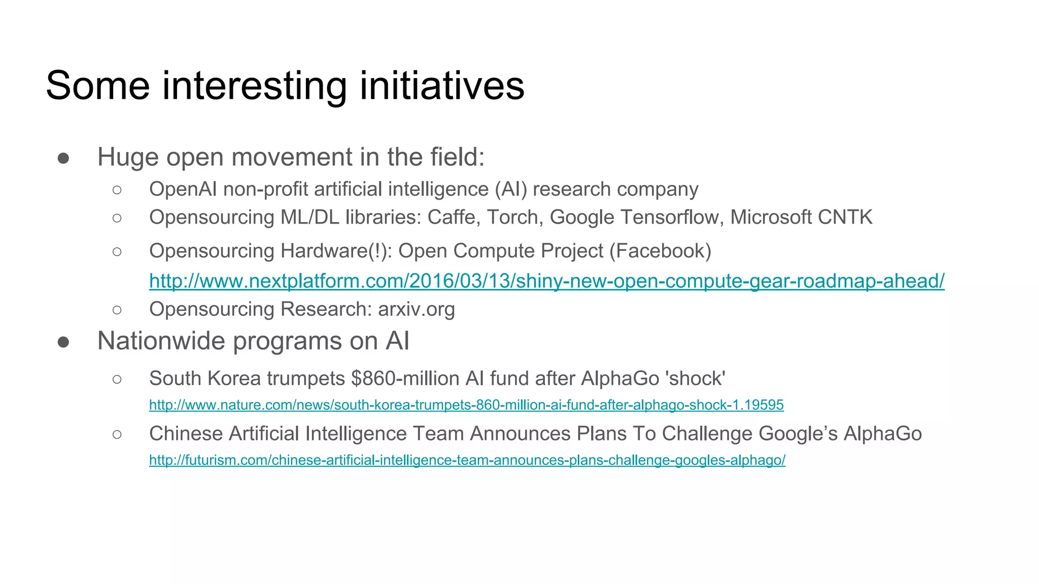 Some interesting initiatives
● Huge open movement in the field:
○ OpenAI non-profit artificial intelligence (AI) research company
○ Opensourcing ML/DL libraries: Caffe, Torch, Google Tensorflow, Microsoft CNTK
○ Opensourcing Hardware(!): Open Compute Project (Facebook)
http://www.nextplatform.com/2016/03/13/shiny-new-open-compute-gear-roadmap-ahead/
○ Opensourcing Research: arxiv.org
● Nationwide programs on AI
○ South Korea trumpets $860-million AI fund after AlphaGo 'shock'
http://www.nature.com/news/south-korea-trumpets-860-million-ai-fund-after-alphago-shock-1.19595
○ Chinese Artificial Intelligence Team Announces Plans To Challenge Google’s AlphaGo
http://futurism.com/chinese-artificial-intelligence-team-announces-plans-challenge-googles-alphago/
 