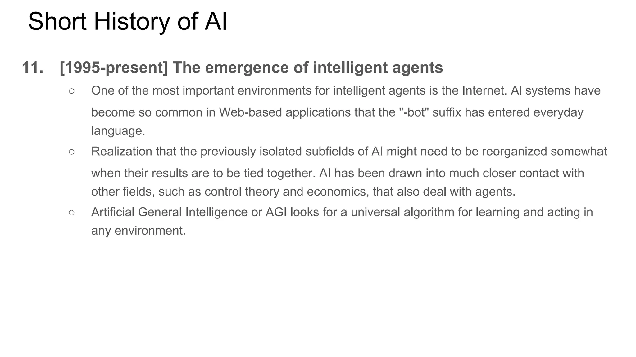 Short History of AI
11. [1995-present] The emergence of intelligent agents
○ One of the most important environments for intelligent agents is the Internet. Al systems have
become so common in Web-based applications that the "-bot" suffix has entered everyday
language.
○ Realization that the previously isolated subfields of AI might need to be reorganized somewhat
when their results are to be tied together. AI has been drawn into much closer contact with
other fields, such as control theory and economics, that also deal with agents.
○ Artificial General Intelligence or AGI looks for a universal algorithm for learning and acting in
any environment.
 