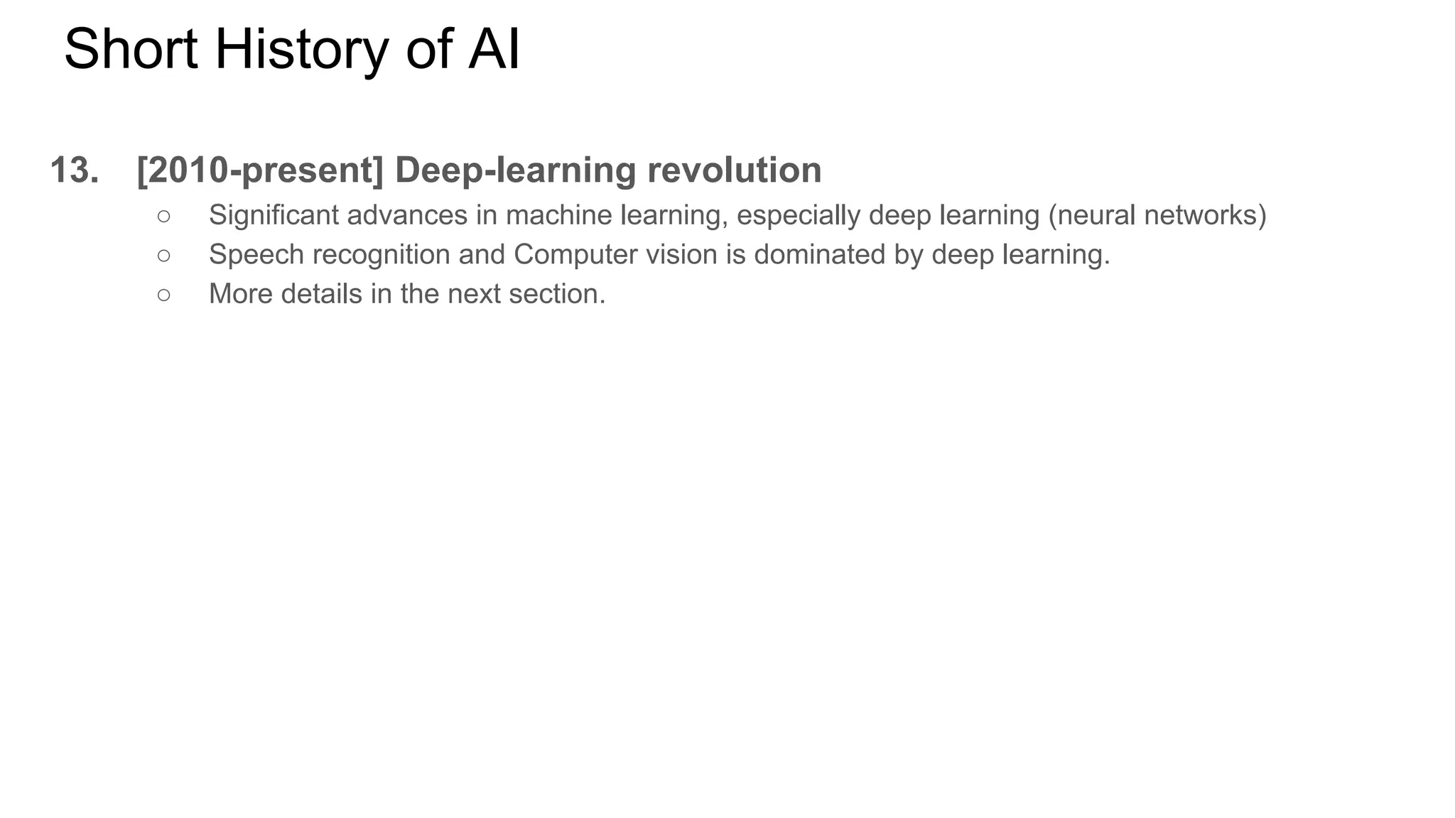 Short History of AI
13. [2010-present] Deep-learning revolution
○ Significant advances in machine learning, especially deep learning (neural networks)
○ Speech recognition and Computer vision is dominated by deep learning.
○ More details in the next section.
 