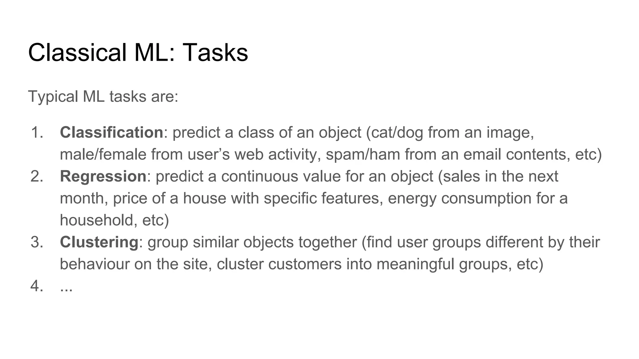 Classical ML: Tasks
Typical ML tasks are:
1. Classification: predict a class of an object (cat/dog from an image,
male/female from user’s web activity, spam/ham from an email contents, etc)
2. Regression: predict a continuous value for an object (sales in the next
month, price of a house with specific features, energy consumption for a
household, etc)
3. Clustering: group similar objects together (find user groups different by their
behaviour on the site, cluster customers into meaningful groups, etc)
4. ...
 