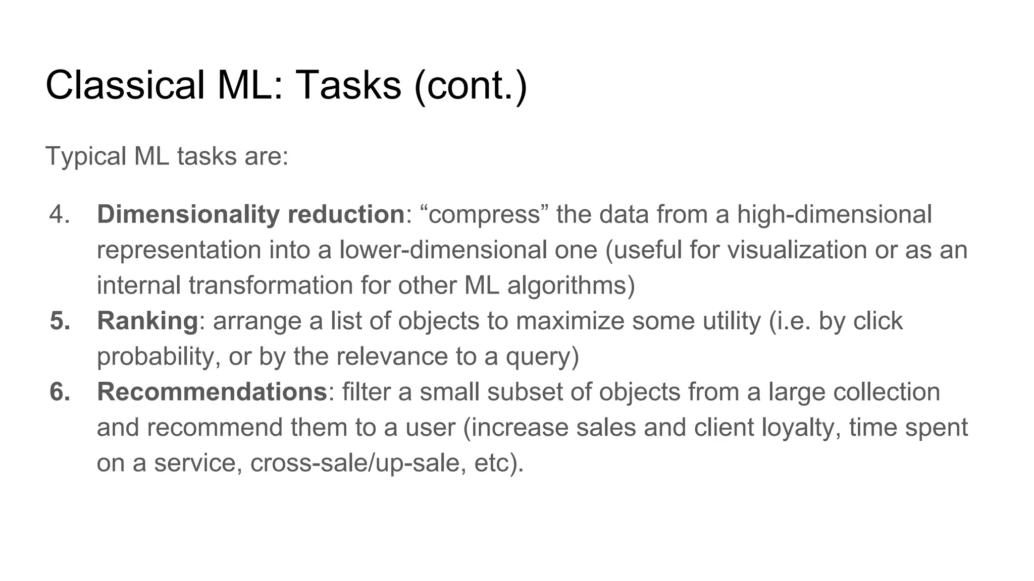 Classical ML: Tasks (cont.)
Typical ML tasks are:
4. Dimensionality reduction: “compress” the data from a high-dimensional
representation into a lower-dimensional one (useful for visualization or as an
internal transformation for other ML algorithms)
5. Ranking: arrange a list of objects to maximize some utility (i.e. by click
probability, or by the relevance to a query)
6. Recommendations: filter a small subset of objects from a large collection
and recommend them to a user (increase sales and client loyalty, time spent
on a service, cross-sale/up-sale, etc).
 