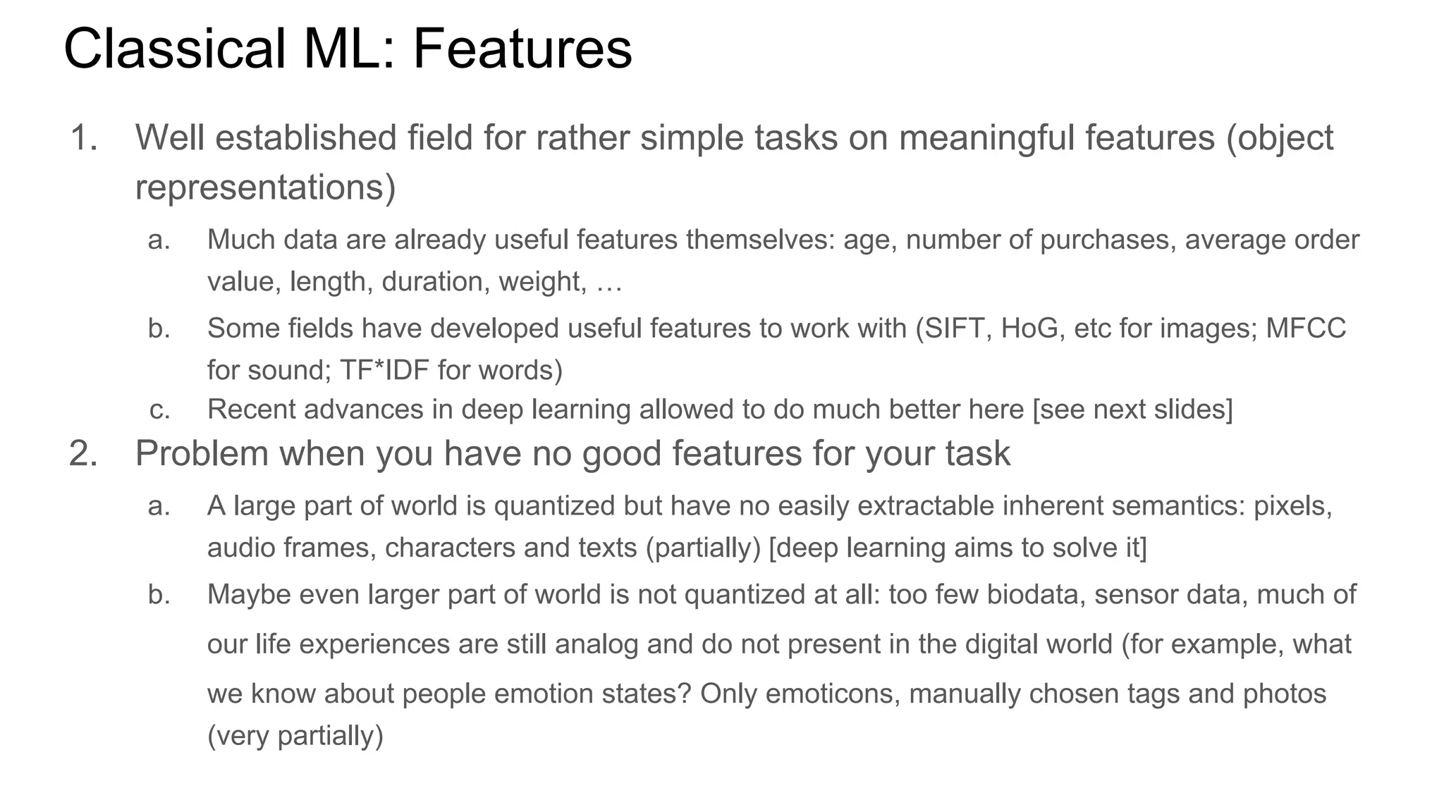 Classical ML: Features
1. Well established field for rather simple tasks on meaningful features (object
representations)
a. Much data are already useful features themselves: age, number of purchases, average order
value, length, duration, weight, …
b. Some fields have developed useful features to work with (SIFT, HoG, etc for images; MFCC
for sound; TF*IDF for words)
c. Recent advances in deep learning allowed to do much better here [see next slides]
2. Problem when you have no good features for your task
a. A large part of world is quantized but have no easily extractable inherent semantics: pixels,
audio frames, characters and texts (partially) [deep learning aims to solve it]
b. Maybe even larger part of world is not quantized at all: too few biodata, sensor data, much of
our life experiences are still analog and do not present in the digital world (for example, what
we know about people emotion states? Only emoticons, manually chosen tags and photos
(very partially)
 