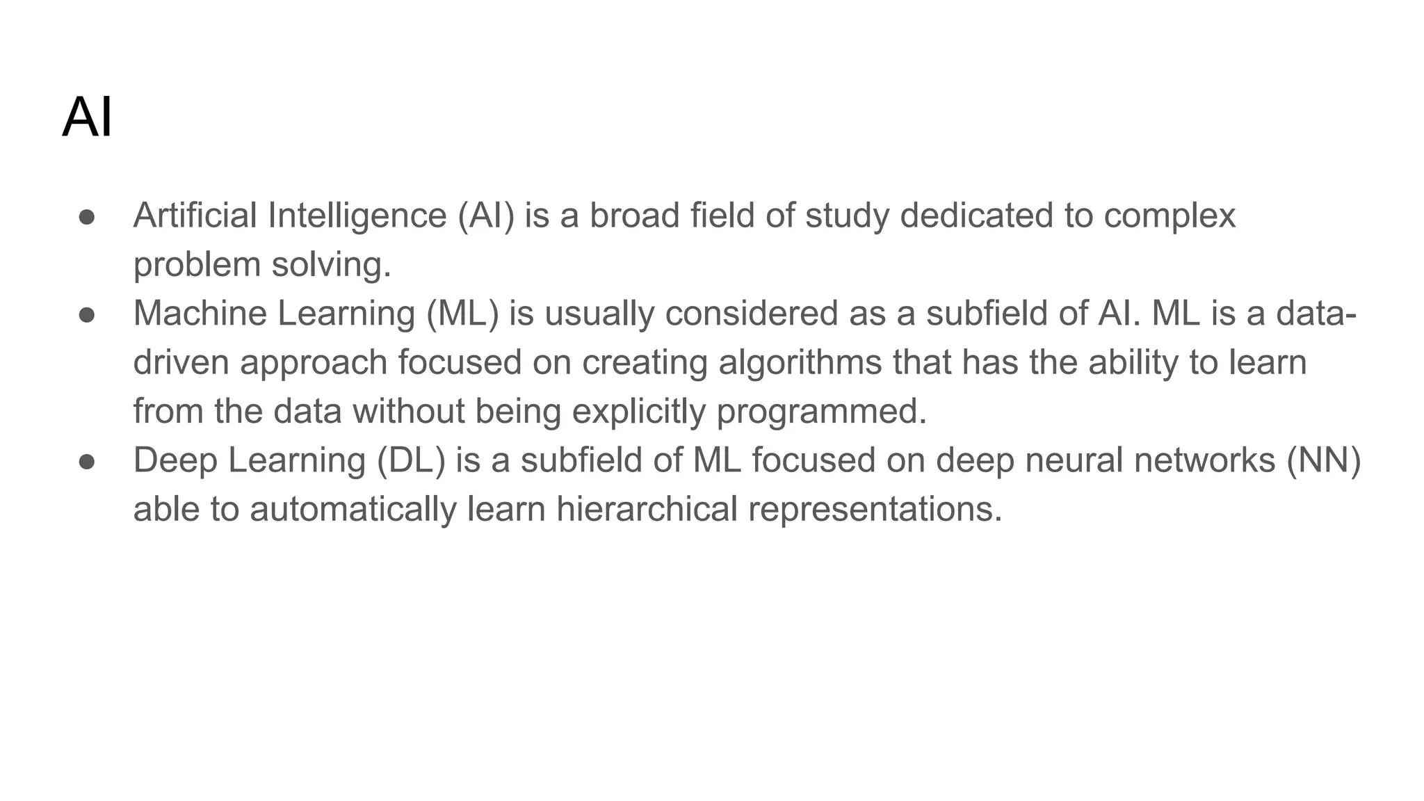 AI
● Artificial Intelligence (AI) is a broad field of study dedicated to complex
problem solving.
● Machine Learning (ML) is usually considered as a subfield of AI. ML is a data-
driven approach focused on creating algorithms that has the ability to learn
from the data without being explicitly programmed.
● Deep Learning (DL) is a subfield of ML focused on deep neural networks (NN)
able to automatically learn hierarchical representations.
 