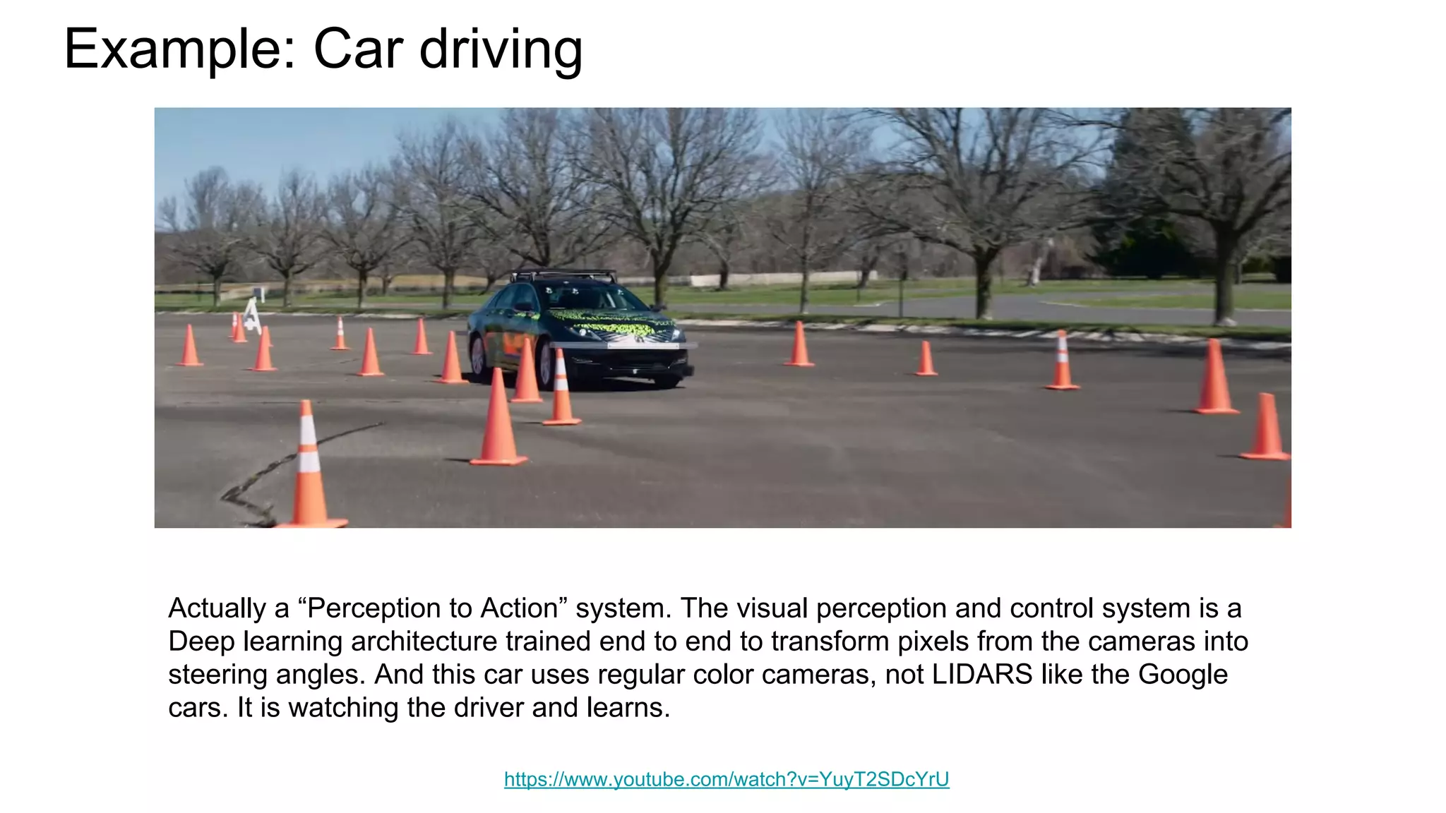 Example: Car driving
https://www.youtube.com/watch?v=YuyT2SDcYrU
Actually a “Perception to Action” system. The visual perception and control system is a
Deep learning architecture trained end to end to transform pixels from the cameras into
steering angles. And this car uses regular color cameras, not LIDARS like the Google
cars. It is watching the driver and learns.
 
