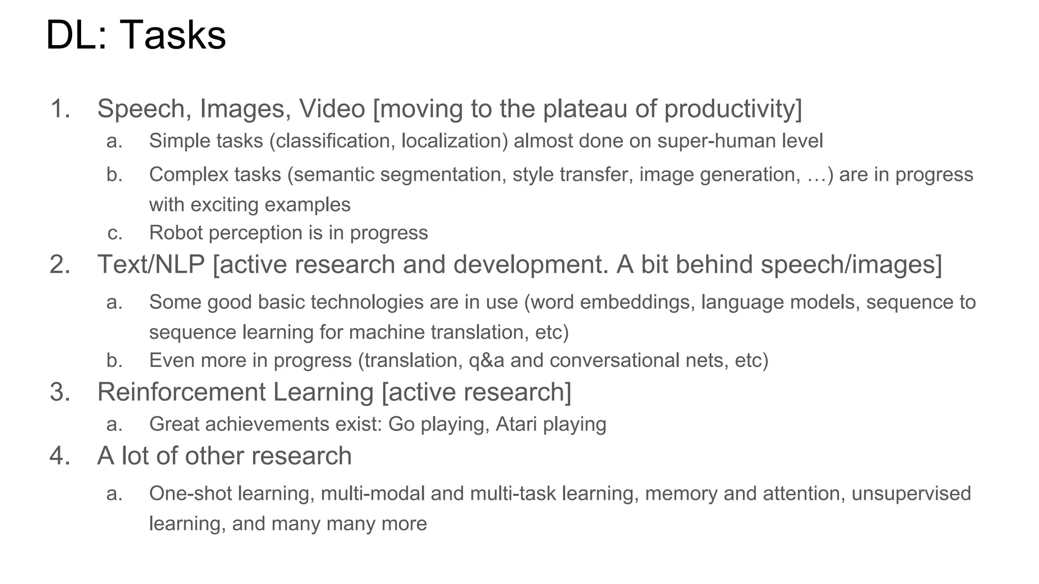 DL: Tasks
1. Speech, Images, Video [moving to the plateau of productivity]
a. Simple tasks (classification, localization) almost done on super-human level
b. Complex tasks (semantic segmentation, style transfer, image generation, …) are in progress
with exciting examples
c. Robot perception is in progress
2. Text/NLP [active research and development. A bit behind speech/images]
a. Some good basic technologies are in use (word embeddings, language models, sequence to
sequence learning for machine translation, etc)
b. Even more in progress (translation, q&a and conversational nets, etc)
3. Reinforcement Learning [active research]
a. Great achievements exist: Go playing, Atari playing
4. A lot of other research
a. One-shot learning, multi-modal and multi-task learning, memory and attention, unsupervised
learning, and many many more
 
