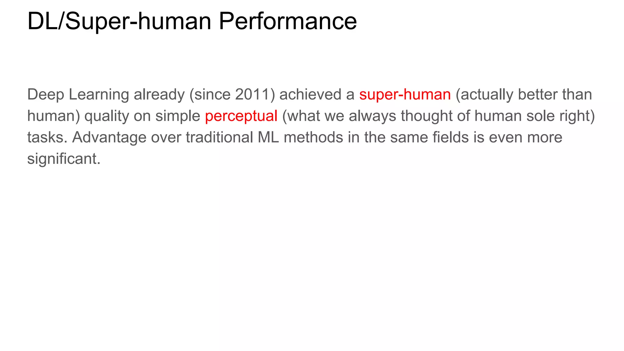 DL/Super-human Performance
Deep Learning already (since 2011) achieved a super-human (actually better than
human) quality on simple perceptual (what we always thought of human sole right)
tasks. Advantage over traditional ML methods in the same fields is even more
significant.
 