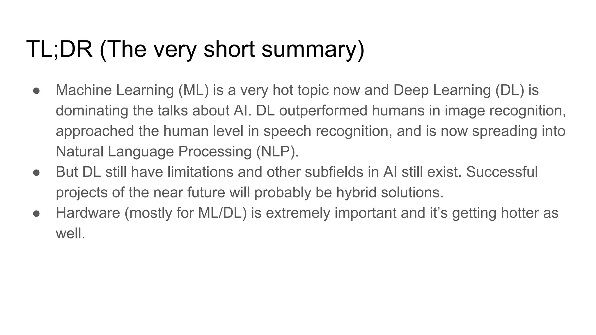 TL;DR (The very short summary)
● Machine Learning (ML) is a very hot topic now and Deep Learning (DL) is
dominating the talks about AI. DL outperformed humans in image recognition,
approached the human level in speech recognition, and is now spreading into
Natural Language Processing (NLP).
● But DL still have limitations and other subfields in AI still exist. Successful
projects of the near future will probably be hybrid solutions.
● Hardware (mostly for ML/DL) is extremely important and it’s getting hotter as
well.
 