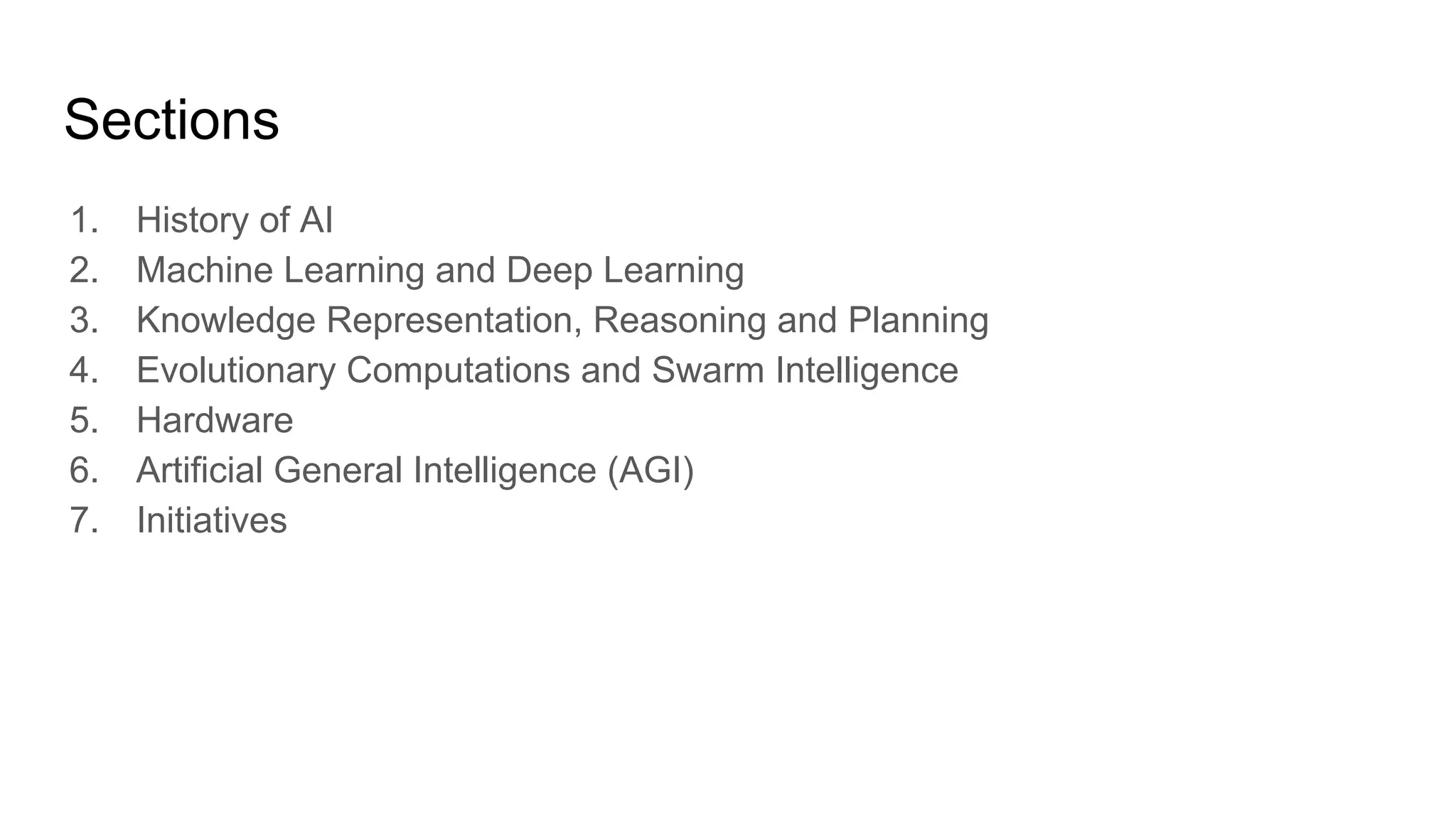 Sections
1. History of AI
2. Machine Learning and Deep Learning
3. Knowledge Representation, Reasoning and Planning
4. Evolutionary Computations and Swarm Intelligence
5. Hardware
6. Artificial General Intelligence (AGI)
7. Initiatives
 