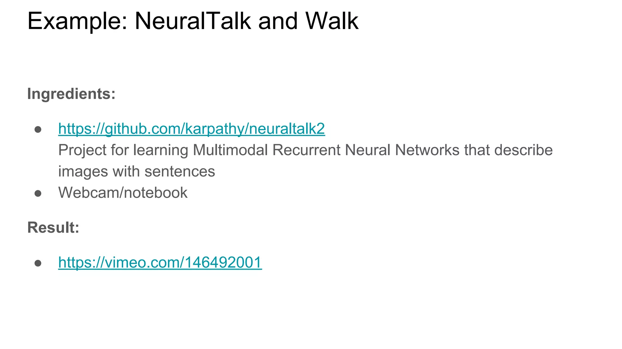 Example: NeuralTalk and Walk
Ingredients:
● https://github.com/karpathy/neuraltalk2
Project for learning Multimodal Recurrent Neural Networks that describe
images with sentences
● Webcam/notebook
Result:
● https://vimeo.com/146492001
 