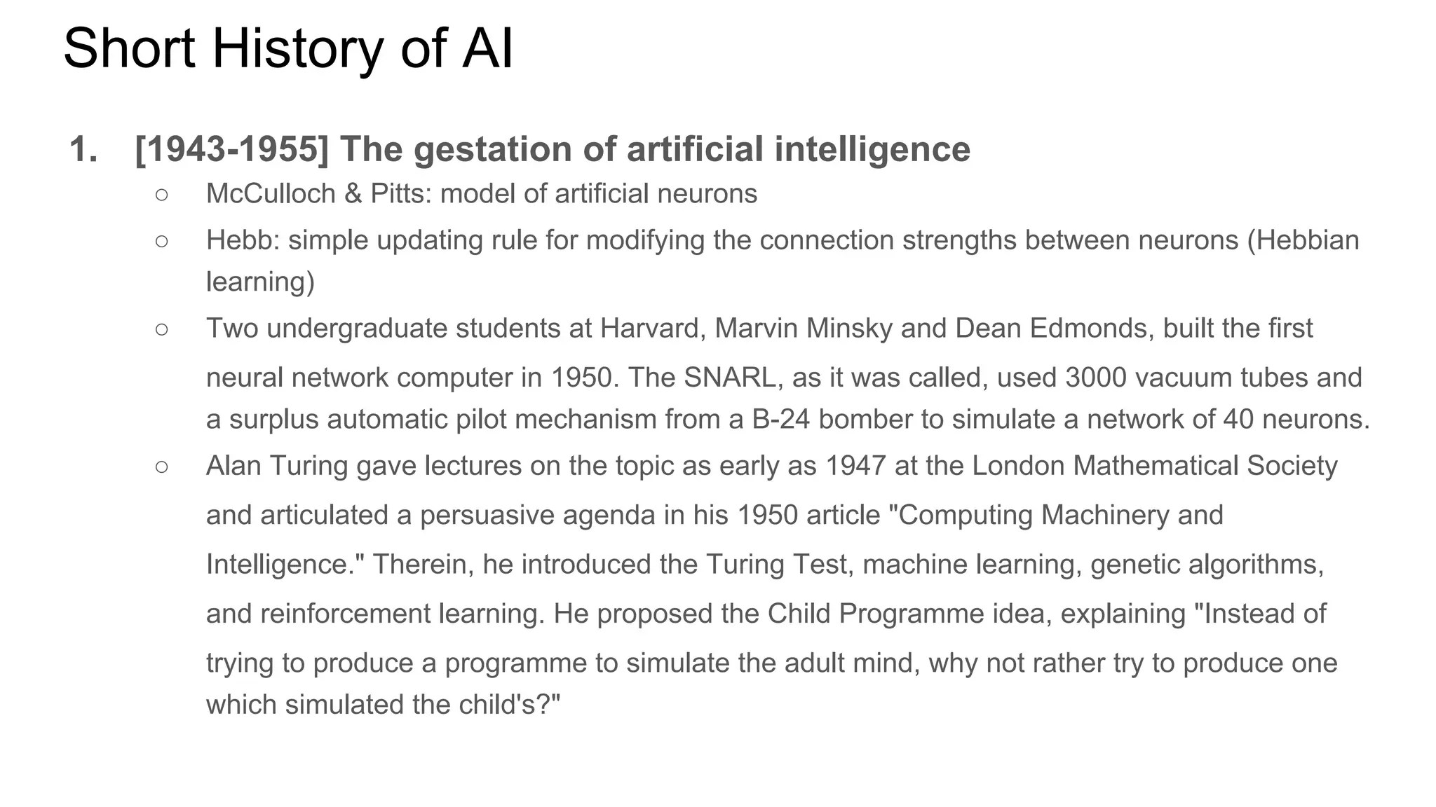 Short History of AI
1. [1943-1955] The gestation of artificial intelligence
○ McCulloch & Pitts: model of artificial neurons
○ Hebb: simple updating rule for modifying the connection strengths between neurons (Hebbian
learning)
○ Two undergraduate students at Harvard, Marvin Minsky and Dean Edmonds, built the first
neural network computer in 1950. The SNARL, as it was called, used 3000 vacuum tubes and
a surplus automatic pilot mechanism from a B-24 bomber to simulate a network of 40 neurons.
○ Alan Turing gave lectures on the topic as early as 1947 at the London Mathematical Society
and articulated a persuasive agenda in his 1950 article "Computing Machinery and
Intelligence." Therein, he introduced the Turing Test, machine learning, genetic algorithms,
and reinforcement learning. He proposed the Child Programme idea, explaining "Instead of
trying to produce a programme to simulate the adult mind, why not rather try to produce one
which simulated the child's?"
 