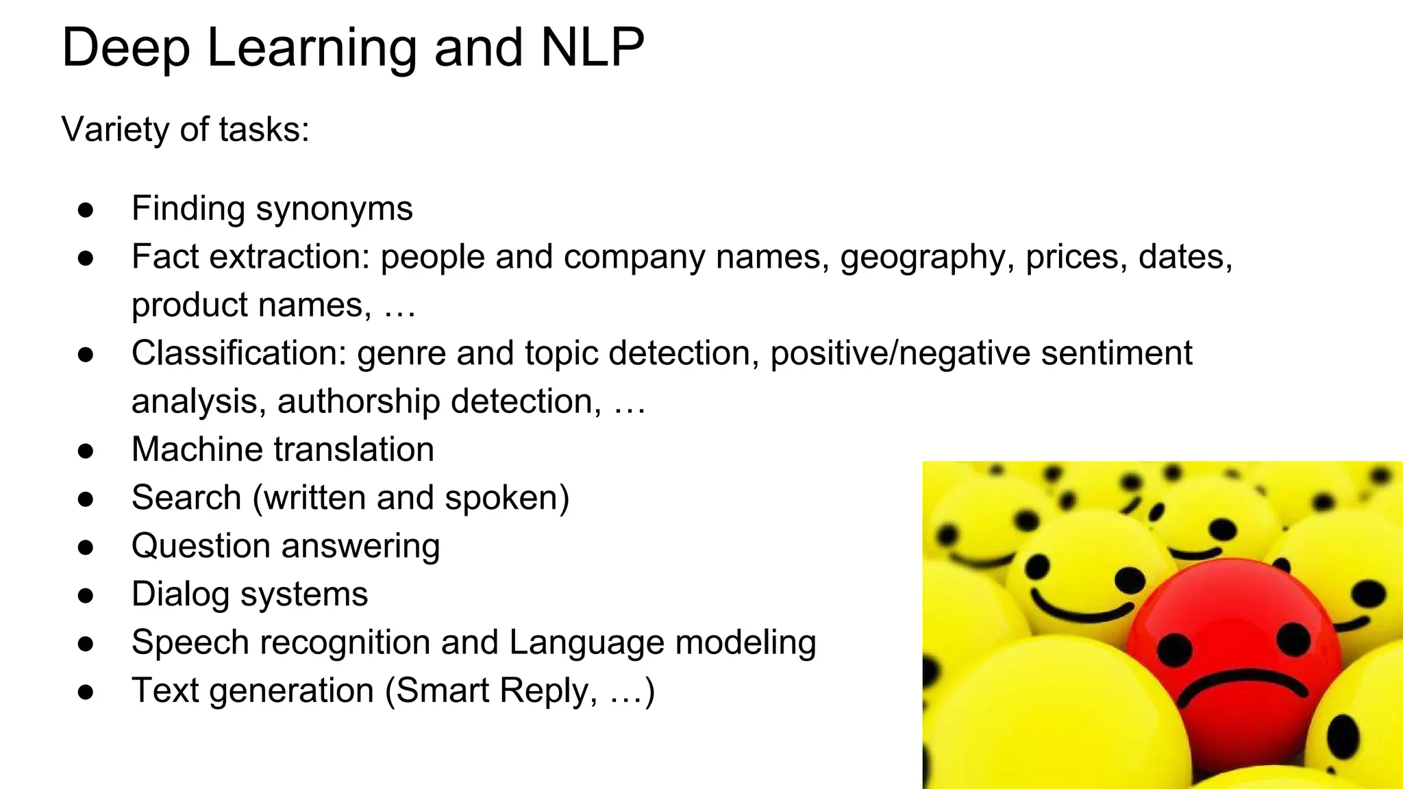 Deep Learning and NLP
Variety of tasks:
● Finding synonyms
● Fact extraction: people and company names, geography, prices, dates,
product names, …
● Classification: genre and topic detection, positive/negative sentiment
analysis, authorship detection, …
● Machine translation
● Search (written and spoken)
● Question answering
● Dialog systems
● Speech recognition and Language modeling
● Text generation (Smart Reply, …)
 