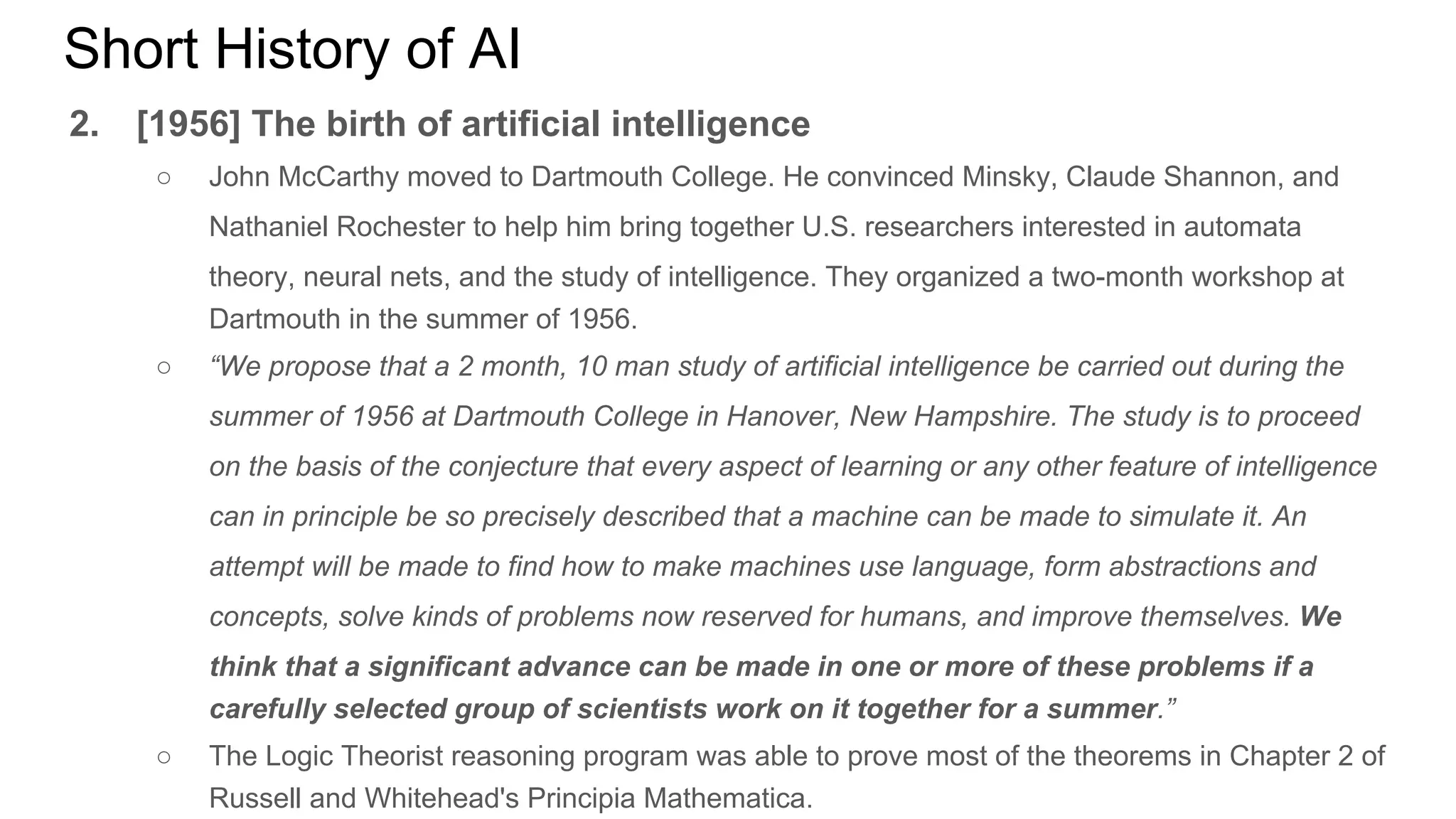 Short History of AI
2. [1956] The birth of artificial intelligence
○ John McCarthy moved to Dartmouth College. He convinced Minsky, Claude Shannon, and
Nathaniel Rochester to help him bring together U.S. researchers interested in automata
theory, neural nets, and the study of intelligence. They organized a two-month workshop at
Dartmouth in the summer of 1956.
○ “We propose that a 2 month, 10 man study of artificial intelligence be carried out during the
summer of 1956 at Dartmouth College in Hanover, New Hampshire. The study is to proceed
on the basis of the conjecture that every aspect of learning or any other feature of intelligence
can in principle be so precisely described that a machine can be made to simulate it. An
attempt will be made to find how to make machines use language, form abstractions and
concepts, solve kinds of problems now reserved for humans, and improve themselves. We
think that a significant advance can be made in one or more of these problems if a
carefully selected group of scientists work on it together for a summer.”
○ The Logic Theorist reasoning program was able to prove most of the theorems in Chapter 2 of
Russell and Whitehead's Principia Mathematica.
 