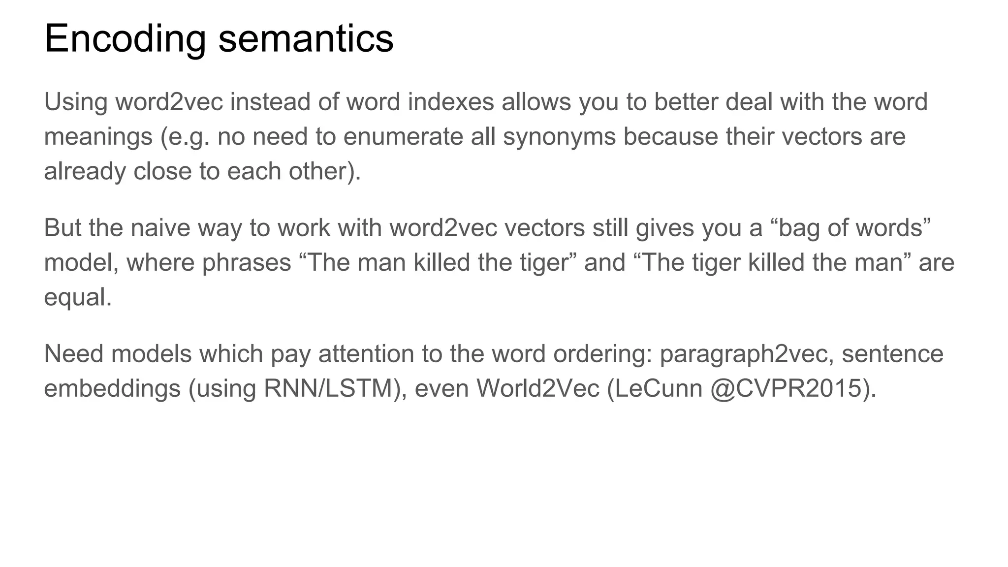 Encoding semantics
Using word2vec instead of word indexes allows you to better deal with the word
meanings (e.g. no need to enumerate all synonyms because their vectors are
already close to each other).
But the naive way to work with word2vec vectors still gives you a “bag of words”
model, where phrases “The man killed the tiger” and “The tiger killed the man” are
equal.
Need models which pay attention to the word ordering: paragraph2vec, sentence
embeddings (using RNN/LSTM), even World2Vec (LeCunn @CVPR2015).
 