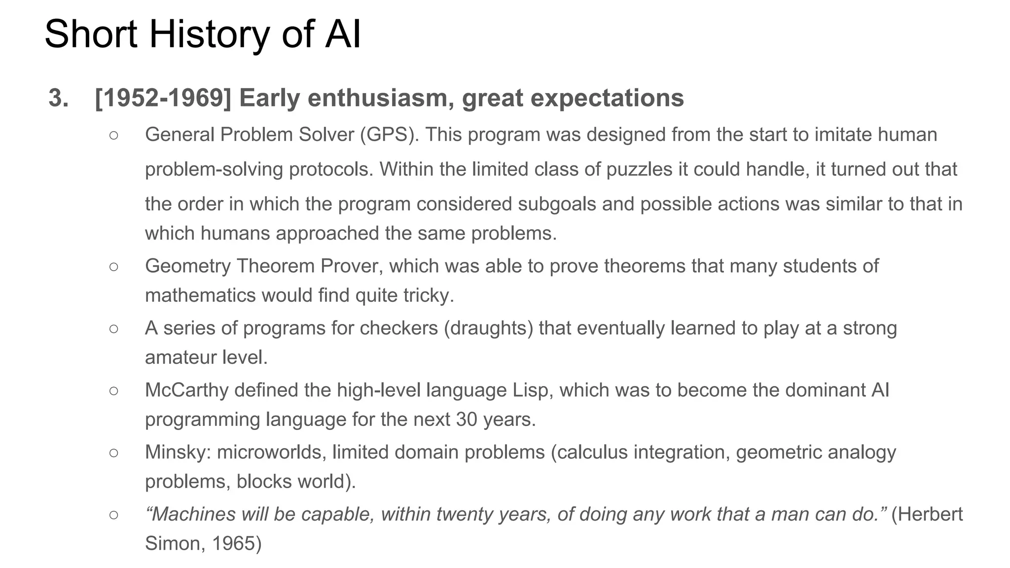 Short History of AI
3. [1952-1969] Early enthusiasm, great expectations
○ General Problem Solver (GPS). This program was designed from the start to imitate human
problem-solving protocols. Within the limited class of puzzles it could handle, it turned out that
the order in which the program considered subgoals and possible actions was similar to that in
which humans approached the same problems.
○ Geometry Theorem Prover, which was able to prove theorems that many students of
mathematics would find quite tricky.
○ A series of programs for checkers (draughts) that eventually learned to play at a strong
amateur level.
○ McCarthy defined the high-level language Lisp, which was to become the dominant AI
programming language for the next 30 years.
○ Minsky: microworlds, limited domain problems (calculus integration, geometric analogy
problems, blocks world).
○ “Machines will be capable, within twenty years, of doing any work that a man can do.” (Herbert
Simon, 1965)
 