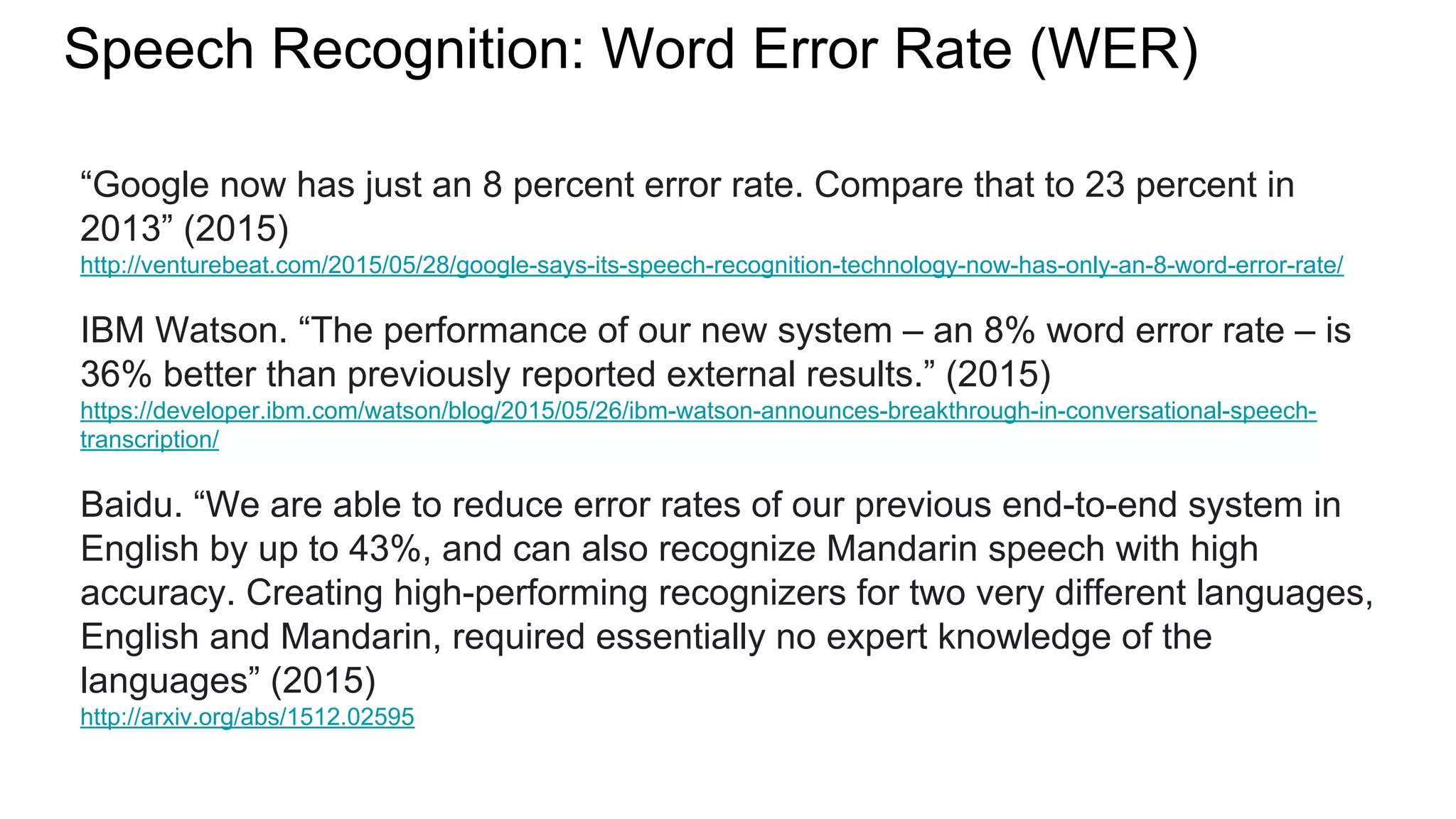 Speech Recognition: Word Error Rate (WER)
“Google now has just an 8 percent error rate. Compare that to 23 percent in
2013” (2015)
http://venturebeat.com/2015/05/28/google-says-its-speech-recognition-technology-now-has-only-an-8-word-error-rate/
IBM Watson. “The performance of our new system – an 8% word error rate – is
36% better than previously reported external results.” (2015)
https://developer.ibm.com/watson/blog/2015/05/26/ibm-watson-announces-breakthrough-in-conversational-speech-
transcription/
Baidu. “We are able to reduce error rates of our previous end-to-end system in
English by up to 43%, and can also recognize Mandarin speech with high
accuracy. Creating high-performing recognizers for two very different languages,
English and Mandarin, required essentially no expert knowledge of the
languages” (2015)
http://arxiv.org/abs/1512.02595
 