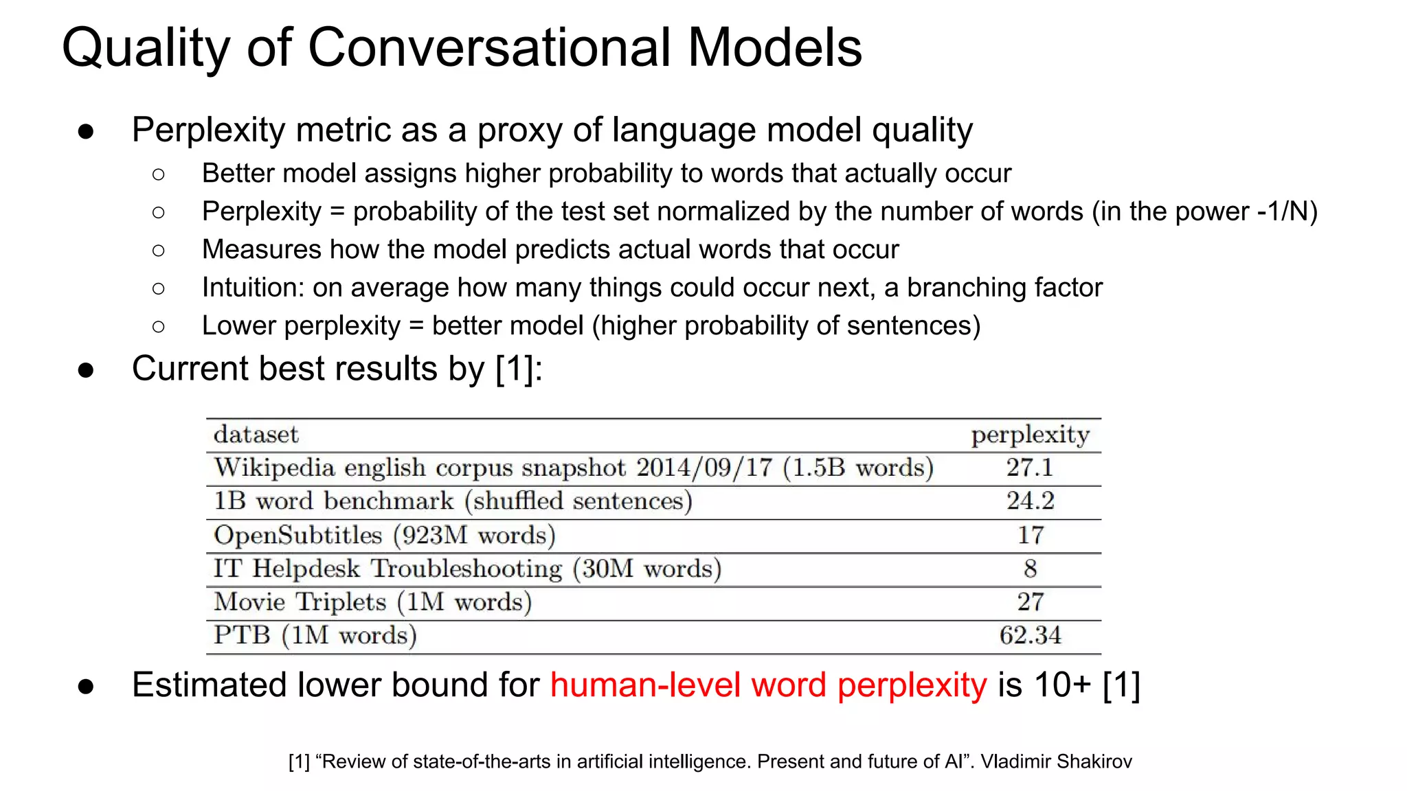 Quality of Conversational Models
● Perplexity metric as a proxy of language model quality
○ Better model assigns higher probability to words that actually occur
○ Perplexity = probability of the test set normalized by the number of words (in the power -1/N)
○ Measures how the model predicts actual words that occur
○ Intuition: on average how many things could occur next, a branching factor
○ Lower perplexity = better model (higher probability of sentences)
● Current best results by [1]:
● Estimated lower bound for human-level word perplexity is 10+ [1]
[1] “Review of state-of-the-arts in artificial intelligence. Present and future of AI”. Vladimir Shakirov
 