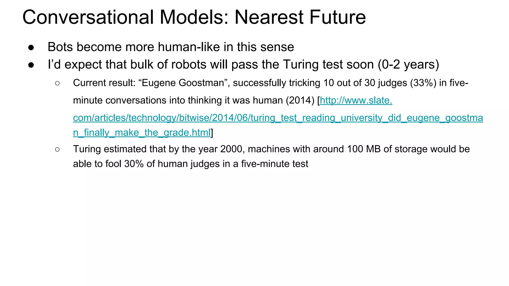 Conversational Models: Nearest Future
● Bots become more human-like in this sense
● I’d expect that bulk of robots will pass the Turing test soon (0-2 years)
○ Current result: “Eugene Goostman”, successfully tricking 10 out of 30 judges (33%) in five-
minute conversations into thinking it was human (2014) [http://www.slate.
com/articles/technology/bitwise/2014/06/turing_test_reading_university_did_eugene_goostma
n_finally_make_the_grade.html]
○ Turing estimated that by the year 2000, machines with around 100 MB of storage would be
able to fool 30% of human judges in a five-minute test
 