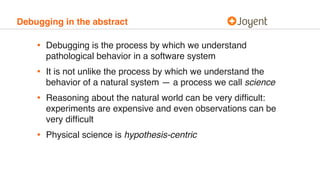 Debugging in the abstract
• Debugging is the process by which we understand
pathological behavior in a software system
• It is not unlike the process by which we understand the
behavior of a natural system — a process we call science
• Reasoning about the natural world can be very difﬁcult:
experiments are expensive and even observations can be
very difﬁcult
• Physical science is hypothesis-centric
 