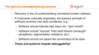 The peril of overemphasizing recovery
• Recovery in lieu of understanding normalizes broken software
• If it becomes culturally engrained, the dubious principle of
software recovery has toxic corollaries, e.g.:
• Software should tolerate bad input (viz. “npm isntall”)
• Software should “recover” from fatal failures (uncaught
exceptions, segmentation violations, etc.)
• Software should not assert the correctness of its state
• These anti-patterns impede debuggability!
 